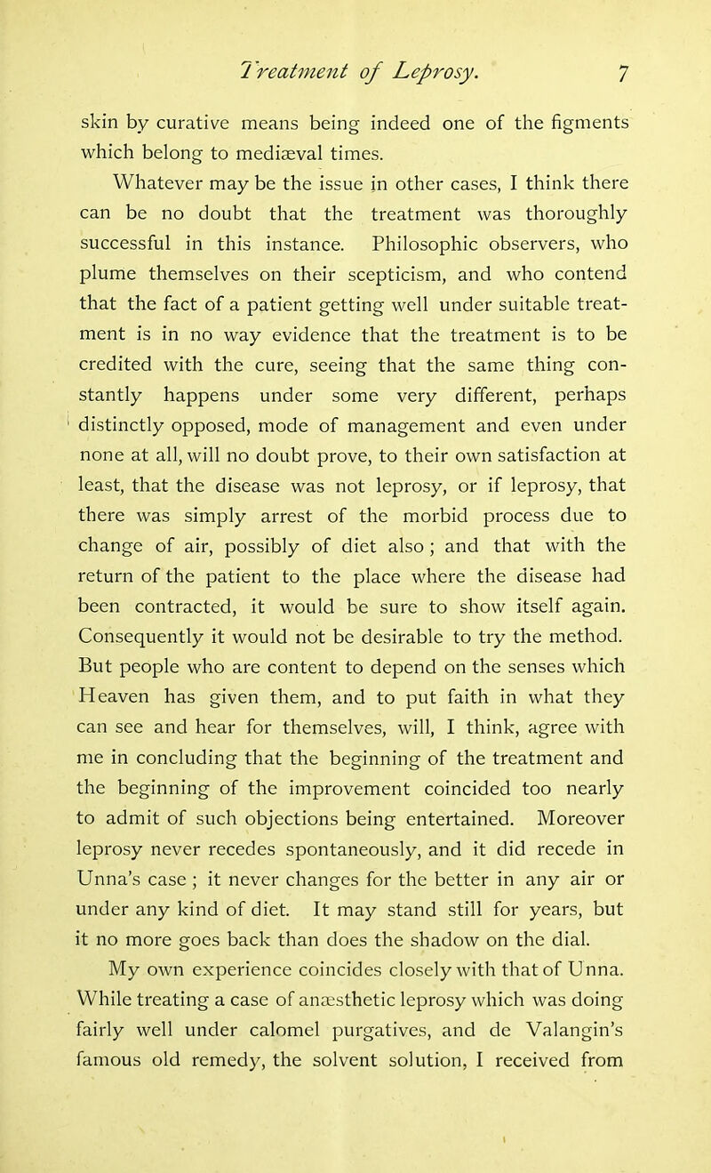 skin by curative means being indeed one of the figments which belong to mediseval times. Whatever may be the issue in other cases, I think there can be no doubt that the treatment was thoroughly successful in this instance. Philosophic observers, who plume themselves on their scepticism, and who contend that the fact of a patient getting well under suitable treat- ment is in no way evidence that the treatment is to be credited with the cure, seeing that the same thing con- stantly happens under some very different, perhaps distinctly opposed, mode of management and even under none at all, will no doubt prove, to their own satisfaction at least, that the disease was not leprosy, or if leprosy, that there was simply arrest of the morbid process due to change of air, possibly of diet also ; and that with the return of the patient to the place where the disease had been contracted, it would be sure to show itself again. Consequently it would not be desirable to try the method. But people who are content to depend on the senses which Heaven has given them, and to put faith in what they can see and hear for themselves, will, I think, agree with me in concluding that the beginning of the treatment and the beginning of the improvement coincided too nearly to admit of such objections being entertained. Moreover leprosy never recedes spontaneously, and it did recede in Unna's case ; it never changes for the better in any air or under any kind of diet. It may stand still for years, but it no more goes back than does the shadow on the dial. My own experience coincides closely with that of Unna. While treating a case of anaesthetic leprosy which was doing fairly well under calomel purgatives, and de Valangin's famous old remedy, the solvent solution, I received from