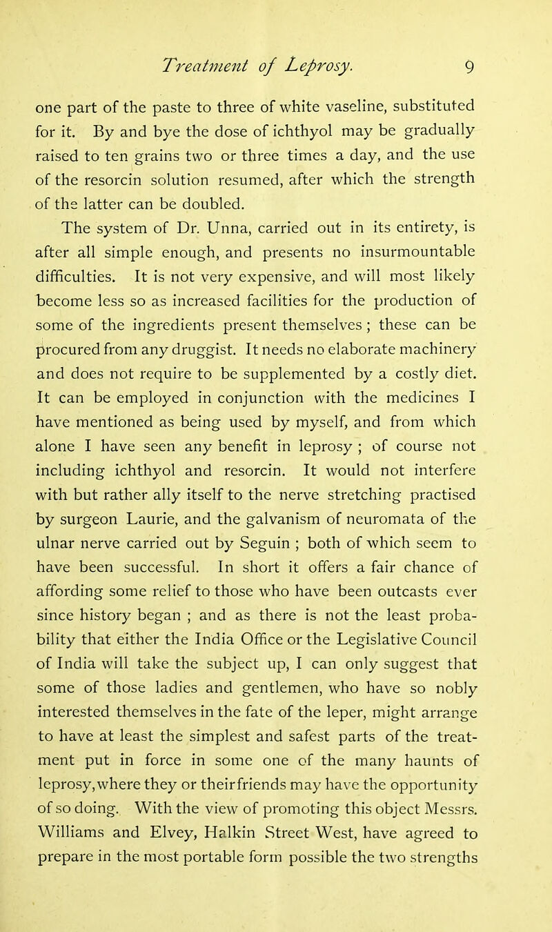 one part of the paste to three of white vaseline, substituted for it. By and bye the dose of ichthyol may be gradually raised to ten grains two or three times a day, and the use of the resorcin solution resumed, after which the strength of the latter can be doubled. The system of Dr. Unna, carried out in its entirety, is after all simple enough, and presents no insurmountable difficulties. It is not very expensive, and will most likely tecome less so as increased facilities for the production of some of the ingredients present themselves; these can be procured from any druggist. It needs no elaborate machinery and does not require to be supplemented by a costly diet. It can be employed in conjunction with the medicines I have mentioned as being used by myself, and from which alone I have seen any benefit in leprosy ; of course not including ichthyol and resorcin. It would not interfere with but rather ally itself to the nerve stretching practised by surgeon Laurie, and the galvanism of neuromata of the ulnar nerve carried out by Seguin ; both of which seem to have been successful. In short it offers a fair chance of affording some relief to those who have been outcasts ever .since history began ; and as there is not the least proba- bility that either the India Office or the Legislative Council of India will take the subject up, I can only suggest that some of those ladies and gentlemen, who have so nobly interested themselves in the fate of the leper, might arrange to have at least the simplest and safest parts of the treat- ment put in force in some one of the many haunts of leprosy,where they or theirfriends may have the opportunity of so doing. With the view of promoting this object Messrs. Williams and Elvey, Halkin Street West, have agreed to prepare in the most portable form possible the two strengths
