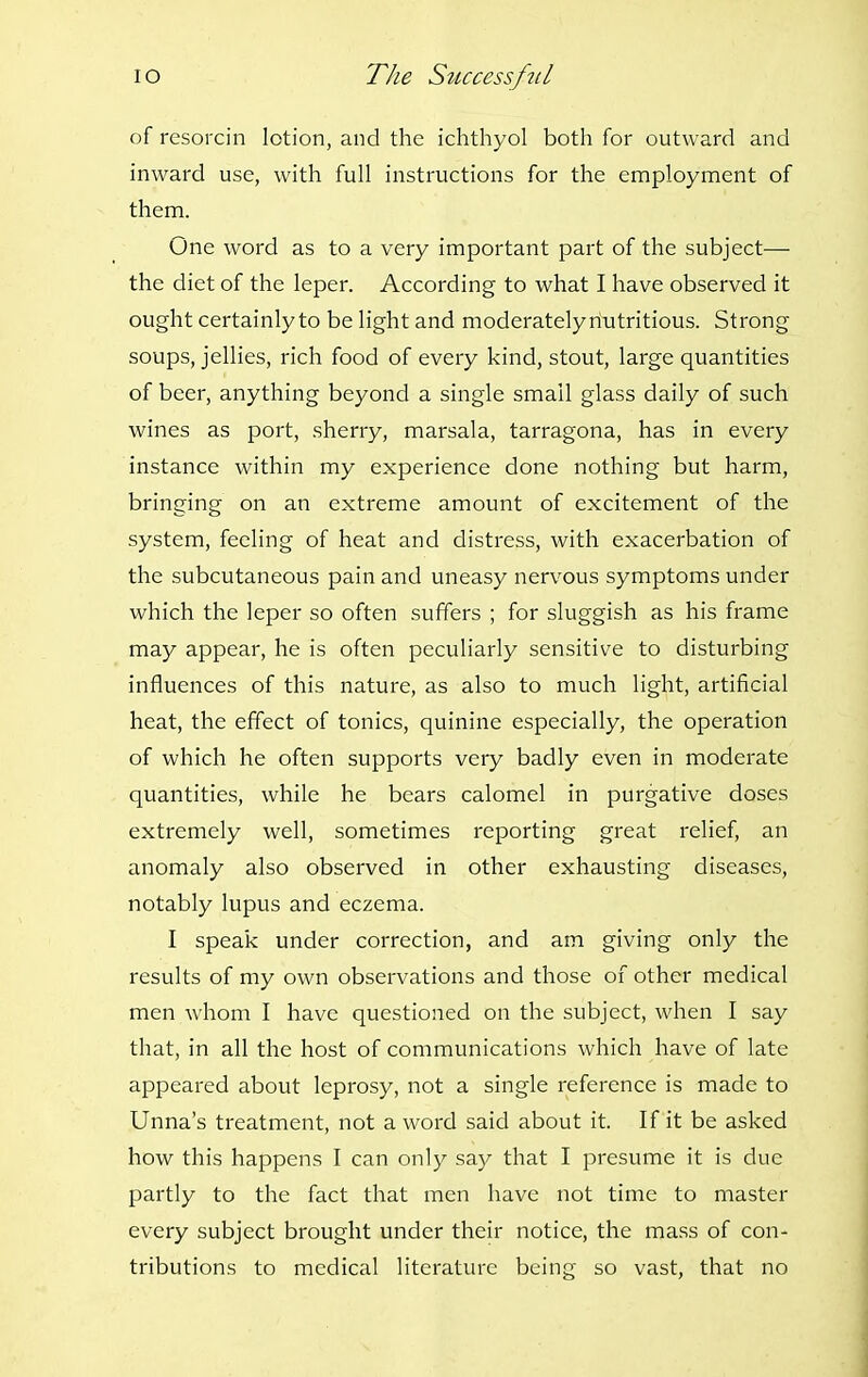 of resoi'cin lotion, and the ichthyol both for outward and inward use, with full instructions for the employment of them. One word as to a very important part of the subject— the diet of the leper. According to what I have observed it ought certainly to be light and moderately nutritious. Strong soups, jellies, rich food of every kind, stout, large quantities of beer, anything beyond a single small glass daily of such wines as port, sherry, marsala, tarragona, has in every instance within my experience done nothing but harm, bringing on an extreme amount of excitement of the system, feeling of heat and distress, with exacerbation of the subcutaneous pain and uneasy nervous symptoms under which the leper so often suffers ; for sluggish as his frame may appear, he is often peculiarly sensitive to disturbing influences of this nature, as also to much light, artificial heat, the effect of tonics, quinine especially, the operation of which he often supports very badly even in moderate quantities, while he bears calomel in purgative doses extremely well, sometimes reporting great relief, an anomaly also observed in other exhausting diseases, notably lupus and eczema. I speak under correction, and am giving only the results of my own observations and those of other medical men whom I have questioned on the subject, when I say that, in all the host of communications which have of late appeared about leprosy, not a single reference is made to Unna's treatment, not a word said about it. If it be asked how this happens I can only say that I presume it is due partly to the fact that men have not time to master every subject brought under their notice, the mass of con- tributions to medical literature being so vast, that no