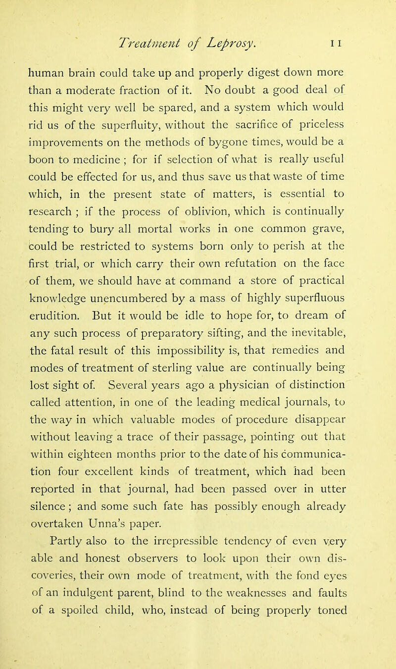human brain could take up and properly digest down more than a moderate fraction of it. No doubt a good deal of this might very well be spared, and a system which would rid us of the superfluity, without the sacrifice of priceless improvements on the methods of bygone times, would be a boon to medicine ; for if selection of what is really useful could be effected for us, and thus save us that waste of time which, in the present state of matters, is essential to research ; if the process of oblivion, which is continually tending to bury all mortal works in one common grave, could be restricted to systems born only to perish at the first trial, or which carry their own refutation on the face of them, we should have at command a store of practical knowledge unencumbered by a mass of highly superfluous erudition. But it would be idle to hope for, to dream of any such process of preparatory sifting, and the inevitable, the fatal result of this impossibility is, that remedies and modes of treatment of sterling value are continually being lost sight of. Several years ago a physician of distinction called attention, in one of the leading medical journals, to the way in which valuable modes of procedure disappear without leaving a trace of their passage, pointing out that within eighteen months prior to the date of his communica- tion four excellent kinds of treatment, which had been reported in that journal, had been passed over in utter silence ; and some such fate has possibly enough already overtaken Unna's paper. Partly also to the irrepressible tendency of even very able and honest observers to look upon their own dis- coveries, their own mode of treatment, with the fond eyes of an indulgent parent, blind to the weaknesses and faults of a spoiled child, who, instead of being properly toned