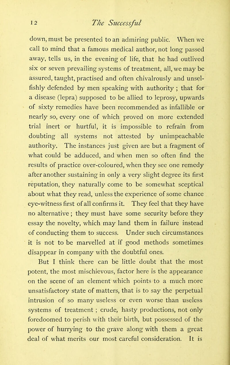 down, must be presented to an admiring public. When we call to mind that a famous medical author, not long passed away, tells us, in the evening of life, that he had outlived six or seven prevailing systems of treatment, all, we may be assured, taught, practised and often chivalrously and unsel- fishly defended by men speaking with authority ; that for a disease (lepra) supposed to be allied to leprosy, upwards of sixty remedies have been recommended as infallible or nearly so, every one of which proved on more extended trial inert or hurtful, it is impossible to refrain from doubting all systems not attested by unimpeachable authority. The instances just given are but a fragment of what could be adduced, and when men so often find the results of practice over-coloured, when they see one remedy after another sustaining in only a very slight degree its first reputation, they naturally come to be somewhat sceptical about what they read, unless the experience of some chance eye-witness first of all confirms it. They feel that they have no alternative; they must have some security before they essay the novelty, which may land them in failure instead of conducting them to success. Under such circumstances it is not to be marvelled at if good methods sometimes disappear in company with the doubtful ones. But I think there can be little doubt that the most potent, the most mischievous, factor here is the appearance on the scene of an element which points to a much more unsatisfactory state of matters, that is to say the perpetual intrusion of so many useless or even worse than useless systems of treatment ; crude, hasty productions, not only foredoomed to perish with their birth, but possessed of the power of hurrying to the grave along with them a great deal of what merits our most careful consideration. It is