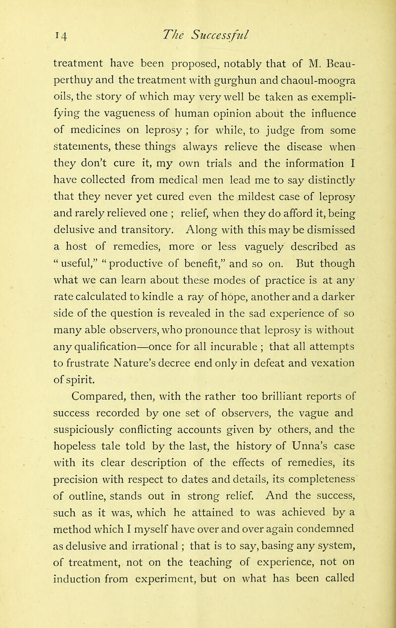 treatment have been proposed, notably that of M. Beau- perthuy and the treatment with gurghun and chaoul-moogra oils, the story of which may very well be taken as exempli- fying the vagueness of human opinion about the influence of medicines on leprosy ; for while, to judge from some statements, these things always relieve the disease when they don't cure it, my own trials and the information I have collected from medical men lead me to say distinctly that they never yet cured even the mildest case of leprosy and rarely relieved one ; relief, when they do afford it, being delusive and transitory. Along with this rnay be dismissed a host of remedies, more or less vaguely described as  useful,  productive of benefit, and so on. But though what we can learn about these modes of practice is at any rate calculated to kindle a ray of hope, another and a darker side of the question is revealed in the sad experience of so many able observers, who pronounce that leprosy is without any qualification—once for all incurable ; that all attempts to frustrate Nature's decree end only in defeat and vexation of spirit. Compared, then, with the rather too brilliant reports of success recorded by one set of observers, the vague and suspiciously conflicting accounts given by others, and the hopeless tale told by the last, the history of Unna's case with its clear description of the effects of remedies, its precision with respect to dates and details, its completeness of outline, stands out in strong relief. And the success, such as it was, which he attained to was achieved by a method which I myself have over and over again condemned as delusive and irrational; that is to say, basing any system, of treatment, not on the teaching of experience, not on induction from experiment, but on what has been called