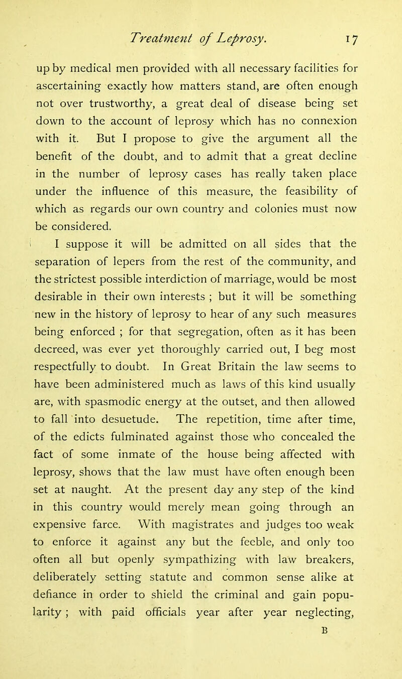 up by medical men provided with all necessary facilities for ascertaining exactly how matters stand, are often enough not over trustworthy, a great deal of disease being set down to the account of leprosy which has no connexion with it. But I propose to give the argument all the benefit of the doubt, and to admit that a great decline in the number of leprosy cases has really taken place under the influence of this measure, the feasibility of which as regards our own country and colonies must now be considered. I suppose it will be admitted on all sides that the separation of lepers from the rest of the community, and the strictest possible interdiction of marriage, would be most desirable in their own interests ; but it will be something new in the history of leprosy to hear of any such measures being enforced ; for that segregation, often as it has been decreed, was ever yet thoroughly carried out, I beg most respectfully to doubt. In Great Britain the law seems to have been administered much as laws of this kind usually are, with spasmodic energy at the outset, and then allowed to fall into desuetude. The repetition, time after time, of the edicts fulminated against those who concealed the fact of some inmate of the house being affected with leprosy, shows that the law must have often enough been set at naught. At the present day any step of the kind in this country would merely mean going through an expensive farce. With magistrates and judges too weak to enforce it against any but the feeble, and only too often all but openly sympathizing with law breakers, deliberately setting statute and common sense alike at defiance in order to shield the criminal and gain popu- larity ; with paid officials year after year neglecting, B