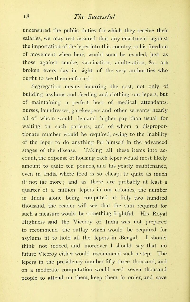 uncensured, the public duties for which they receive their Salaries, we may rest assured that any enactment against the importation of the leper into this country, or his freedom of movement when here, would soon be evaded, just as those against smoke, vaccination, adulteration, &c., are broken every day in sight of the very authorities who ought to see them enforced. Segregation means incurring the cost, not only of building asylums and feeding and clothing our lepers, but of maintaining a perfect host of medical attendants, nurses, laundresses, gatekeepers and other servants, nearly all of whom would demand higher pay than usual for waiting on such patients, and of whom a dispropor- tionate number would be required, owing to the inability of the leper to do anything for himself in the advanced stages of the disease. Taking all these items into ac- count, the expense of housing each leper would most likely amount to quite ten pounds, and his yearly maintenance, even in India where food is so cheap, to quite as much if not far more; and as there are probably at least a quarter of a million lepers in our colonies, the number in India alone being computed at fully two hundred thousand, the reader will see that the sum required for such a measure would be something frightful. His Royal Highness said the Viceroy of India was not prepared to recommend the outlay which would be required for asylums fit to hold all the lepers in Bengal. I should think not indeed, and moreover I should say that no future Viceroy either would recommend such a step. The lepers in the presidency number fifty-three thousand, and on a moderate computation would need seven thousand people to attend on them, keep them in order, and save