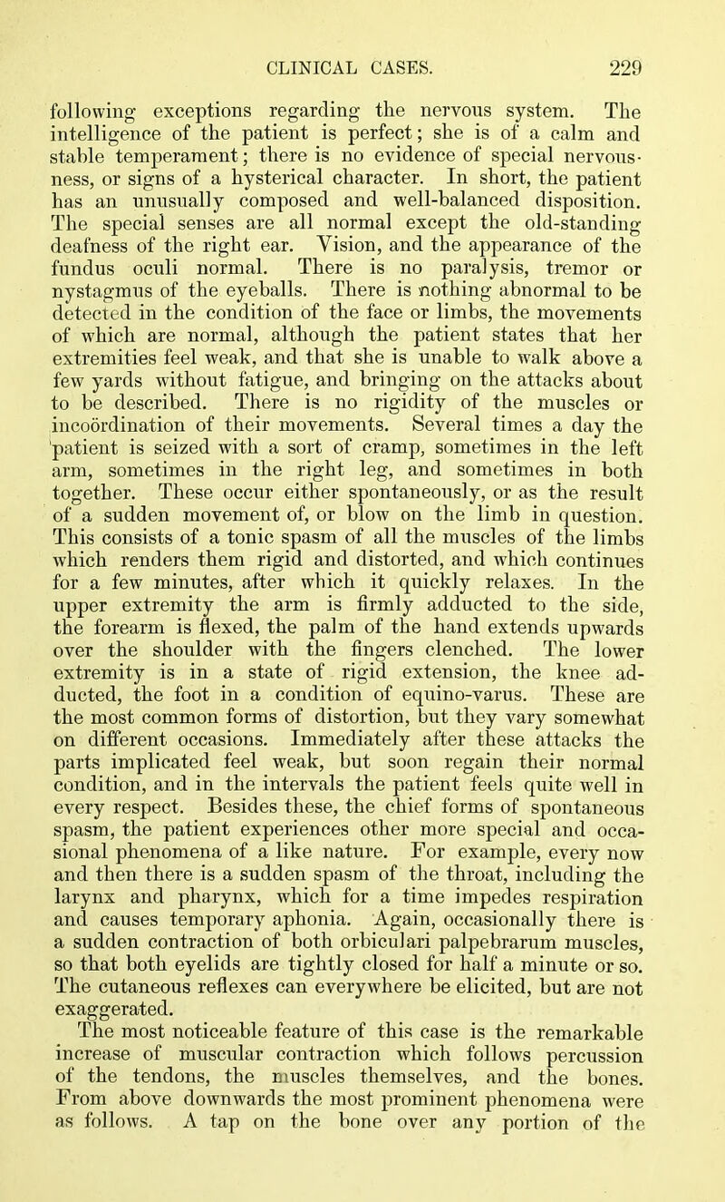 following exceptions regarding the nervous system. The intelligence of the patient is perfect; she is of a calm and stable temperament; there is no evidence of special nervous- ness, or signs of a hysterical character. In short, the patient has an unusually composed and well-balanced disposition. The special senses are all normal except the old-standing deafness of the right ear. Vision, and the appearance of the fundus oculi normal. There is no paralysis, tremor or nystagmus of the eyeballs. There is nothing abnormal to be detected in the condition of the face or limbs, the movements of which are normal, although the patient states that her extremities feel weak, and that she is unable to walk above a few yards without fatigue, and bringing on the attacks about to be described. There is no rigidity of the muscles or incoordination of their movements. Several times a day the 'patient is seized with a sort of cramp, sometimes in the left arm, sometimes in the right leg, and sometimes in both together. These occur either spontaneously, or as the result of a sudden movement of, or blow on the limb in question. This consists of a tonic spasm of all the muscles of the limbs which renders them rigid and distorted, and which continues for a few minutes, after which it quickly relaxes. In the upper extremity the arm is firmly adducted to the side, the forearm is flexed, the palm of the hand extends upwards over the shoulder with the fingers clenched. The lower extremity is in a state of rigid extension, the knee ad- ducted, the foot in a condition of equino-varus. These are the most common forms of distortion, but they vary somewhat on different occasions. Immediately after these attacks the parts implicated feel weak, but soon regain their normal condition, and in the intervals the patient feels quite well in every respect. Besides these, the chief forms of spontaneous spasm, the patient experiences other more special and occa- sional phenomena of a like natiire. For example, every now and then there is a sudden spasm of the throat, including the larynx and pharynx, which for a time impedes respiration and causes temporary aphonia. Again, occasionally there is a sudden contraction of both orbiculari palpebrarum muscles, so that both eyelids are tightly closed for half a minute or so. The cutaneous reflexes can everywhere be elicited, but are not exaggerated. The most noticeable feature of this case is the remarkable increase of muscular contraction which follows percussion of the tendons, the muscles themselves, and the bones. From above downwards the most prominent phenomena were as follows. A tap on the bone over any portion of the