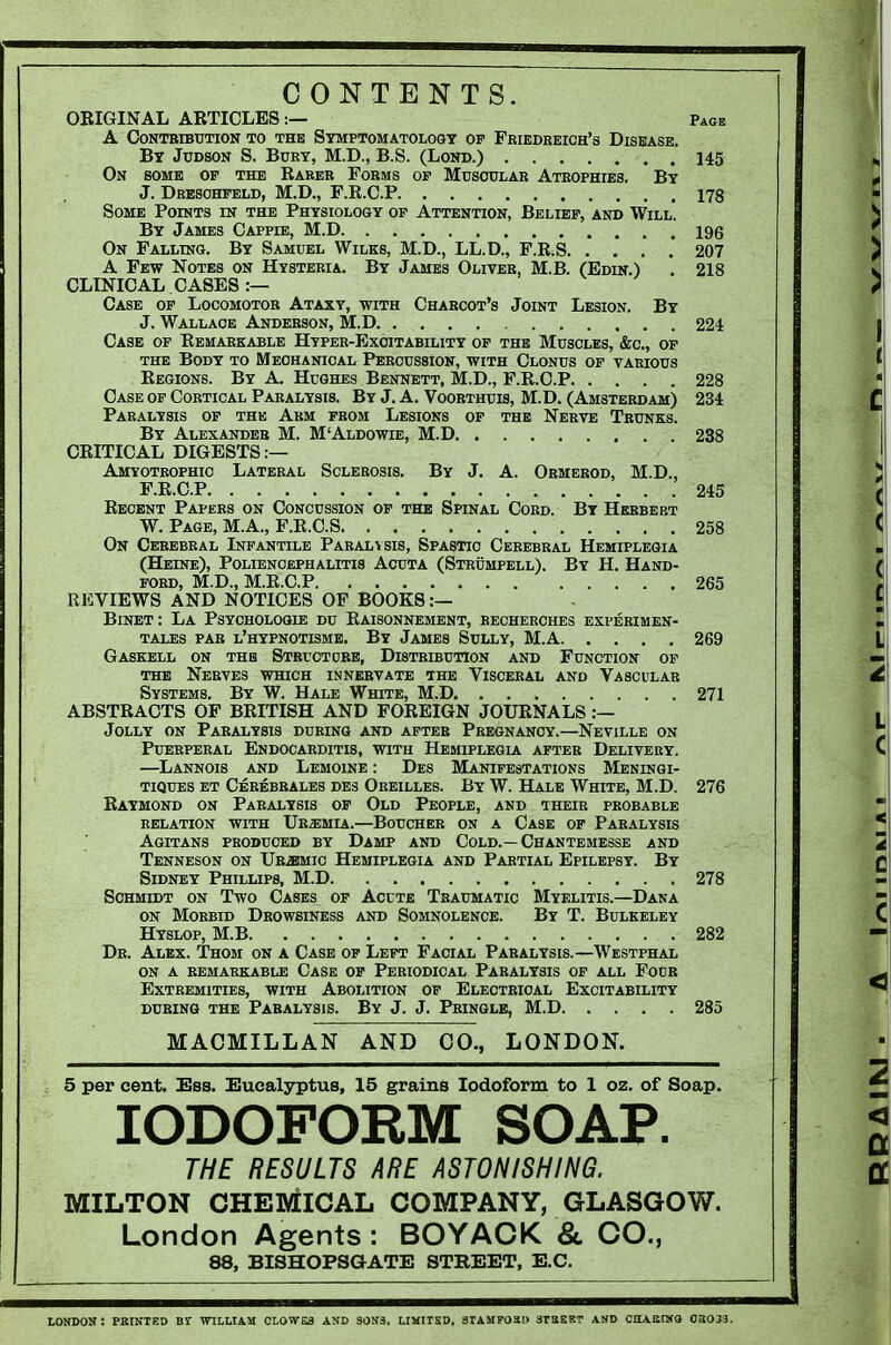 CONTENTS. ORIGINAL ARTICLES:— Page A OONTBIBTTTION TO THE SYMPTOMATOLOGY OP FRIEDREICH'S DISEASE. By Judson S. Bukt, M.D., B.S. (Lond.) 145 On some of the Raker Forms of Muscular Atrophies. By J. Dresohpeld, M.D., P.R.C.P 178 Some Points in the Physiolosy op Attention, Belief, and Will. By James Cappie, M.D 196 On Falling. By Samuel Wilks, M.D., LL.D., F.R.S 207 A Few Notes on Hysteria. By James Oliver, M.B. (Eonr.) . 218 CLINICAL CASES :— Case op Locomotor Ataxy, with Charcot's Joint Lesion. By J. Wallace Anderson, M.D 224 Case op Remarkable Hyper-Excitability op the Muscles, &c., op the Body to Mechanical Percussion, with Clonus of various Regions. By A. Hughes Bennett, M.D., F.R.C.P 228 Case op Cortical Paralysis. By J. A. Voorthuis, M.D. (Amsterdam) 234 Paralysis of the Arm from Lesions of the Nerve Trunks. By Alexander M. M'Aldowie, M.D 238 CRITICAL DIGESTS:— Amyotrophic Lateral Sclerosis. By J. A. Ormerod, M.D., F.R.C.P 245 Recent Papers on Concussion of the Spinal Cord. By Herbert W. Page, M.A., F.R.C.S 258 On Cerebral Infantile Paralysis, Spastic Cerebral Hemiplegia (Heine), Polienoephalitis Acuta (Strumpell). By H. Hand- ford, M.D., M.R.C.P 265 REVIEWS AND NOTICES OF BOOKS :— BiNBT: La Psycholoqie du Raisonnement, becherches experimen- TALEs PAR l'hypnotisme. By James Sully, M.A 269 Gaskell on the Structobb, Distribution and Function of THE Nerves which innervate the Visceral and Vascular Systems. By W. Hale White, M.D 271 ABSTRACTS OF BRITISH AND FOREIGN JOURNALS :— Jolly on Paralysis during and after Pregnancy.—Neville on Puerperal Endocarditis, with Hemiplegla after Delivery. —Lannois and Lemoine : Des Manifestations Meningi- TiQUES ET Cerebrales des Oreilles. By W. Hale White, M.D. 276 Raymond on Paralysis op Old People, and their probable RELATION WITH UrSMIA.—BoUCHER ON A CaSE OF PARALYSIS Agitans produced by Damp and Cold.—Chantemesse and Tenneson on Ub^io Hemiplegia and Partial Epilepsy. By Sidney Phillips, M.D 278 Schmidt on Two Cases op Acute Traumatic Myelitis.—Dana ON Morbid Drowsiness and Somnolence. By T. Bulkeley Hyslop, M.B 282 Dk. Alex. Thom on a Case op Left Facial Paralysis.—Westphal ON A REMARKABLE CaSE OF PERIODICAL PARALYSIS OF ALL FoUR Extremities, with Abolition of Electrical Excitability DURING THE PARALYSIS. By J. J. PrINGLB, M.D 285 MACMILLAN AND CO., LONDON. 5 per cent. ISaa. Eucalyptus, 15 grains Iodoform to 1 oz. of Soap. IODOFORM SOAP. THE RESULTS ARE ASTONISHING. MILTON CHEMICAL COMPANY, GLASGOW. London Agents : BOYACK & CO., 88, BISHOPSGATE STREET, E.G. LOMDOK: PaiNTED Br VnLUAM OLOWSa ASD 30!f3. LIKITSD, STAMFOao 3TBSBT AND CHABIMO 03073.