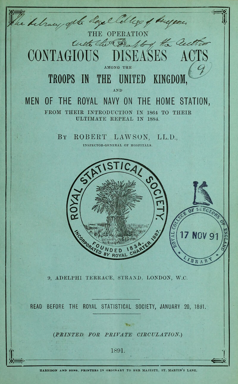 THE OPERATION CONTAGIOUS DISEASES ACTS AMONG- THE / TROOPS IN THE UNITED KINGDOM, AND MEN OF THE ROYAL NAVY ON THE HOME STATION, FROM THEIR INTRODUCTION IN 1864 TO THEIR ULTIMATE REPEAL IN 1884. By ROBERT LAWSON, LL.D., INSPECTOR-GENERAL OE HOSPITALS. 9, ADELPHI TERRACE, STRAND, LONDON, W.C. READ BEFORE THE ROYAL STATISTICAL SOCIETY, JANUARY 20, 1891. (.FEINTED FOR PRIVATE CIRCULATION.) 1891. HARRISON AND SONS. PRINTERS IN ORDINARY TD HER MAJESTY. ST. MARTIN’S LANE.