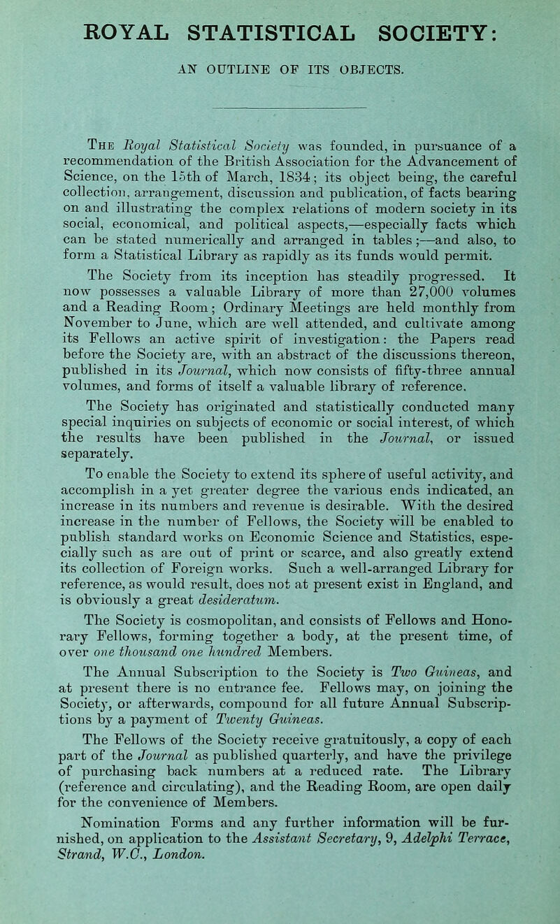 ROYAL STATISTICAL SOCIETY: AN OUTLINE OF ITS OBJECTS. The Royal Statistical Society was founded, in pursuance of a recommendation of the British Association for the Advancement of Science, on the loth of March, 1834; its object being, the Careful collection, arrangement, discussion and publication, of facts bearing on and illustrating the complex relations of modern society in its social, economical, and political aspects,—especially facts which can be stated numerically and arranged in tables ;—and also, to form a Statistical Library as rapidly as its funds would permit. The Society from its inception has steadily progressed. It now possesses a valuable Library of more than 27,000 volumes and a Reading Room; Ordinary Meetings are held monthly from November to June, which are well attended, and cultivate among its Bellows an active spirit of investigation: the Papers read before the Society are, with an abstract of the discussions thereon, published in its Journal, which now consists of fifty-three annual volumes, and forms of itself a valuable library of reference. The Society has originated and statistically conducted many special inquiries on subjects of economic or social interest, of which the results have been published in the Journal, or issued separately. To enable the Society to extend its sphere of useful activity, and accomplish in a yet greater degree the various ends indicated, an increase in its numbers and revenue is desirable. With the desired increase in the number of Fellows, the Society will be enabled to publish standard works on Economic Science and Statistics, espe- cially such as are out of print or scai’ce, and also greatly extend its collection of Foreign works. Such a well-arranged Library for reference, as would result, does not at present exist in England, and is obviously a great desideratum. The Society is cosmopolitan, and consists of Fellows and Hono- rary Fellows, forming together a body, at the present time, of over one thousand one hundred Members. The Annual Subscription to the Society is Tivo Guineas, and at present there is no entrance fee. Fellows may, on joining the Society, or afterwards, compound for all future Annual Subscrip- tions by a payment of Twenty Guineas. The Fellows of the Society receive gratuitously, a copy of each part of the Journal as published quarterly, and have the privilege of purchasing back numbers at a reduced rate. The Library (reference and circulating), and the Reading Room, are open daily for the convenience of Members. Nomination Forms and any further information will be fur- nished, on application to the Assistant Secretary, 9, Adelphi Terrace, Strand, W.C., London.