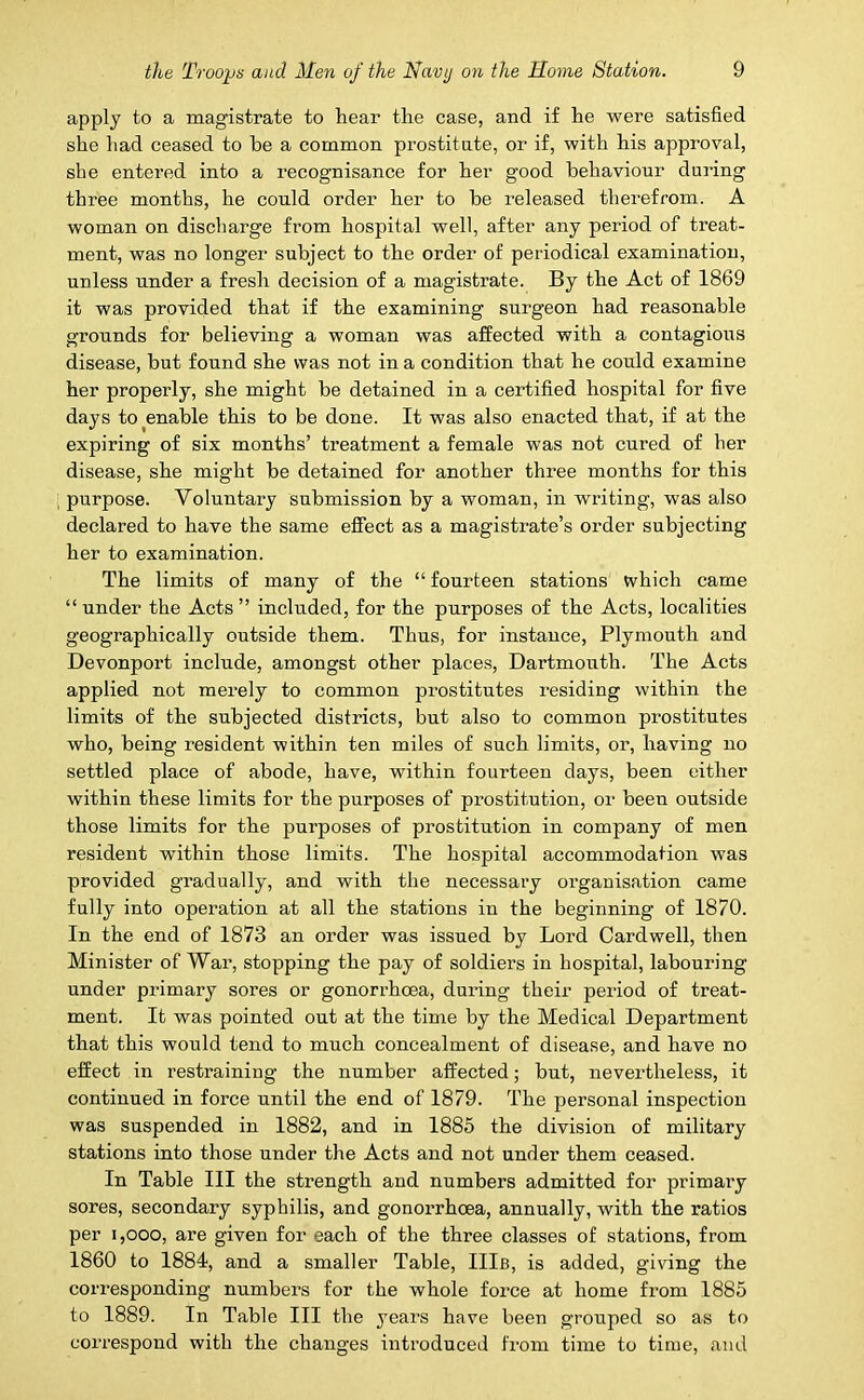 apply to a magistrate to hear the case, and if he were satisfied she had ceased to he a common prostitute, or if, with his approval, she entered into a recognisance for her good behaviour during three months, he could order her to he released therefrom. A woman on discharge from hospital well, after any period of treat- ment, was no longer subject to the order of periodical examination, unless under a fresh decision of a magistrate. By the Act of 1869 it was provided that if the examining surgeon had reasonable grounds for believing a woman was affected with a contagious disease, but found she was not in a condition that he could examine her properly, she might be detained in a certified hospital for five days to enable this to be done. It was also enacted that, if at the expiring of six months’ treatment a female was not cured of her disease, she might be detained for another three months for this purpose. Voluntary submission by a woman, in writing, was also declared to have the same effect as a magistrate’s order subjecting her to examination. The limits of many of the “ fourteen stations which came “ under the Acts ” included, for the purposes of the Acts, localities geographically outside them. Thus, for instance, Plymouth and Devonport include, amongst other places, Dartmouth. The Acts applied not merely to common prostitutes residing within the limits of the subjected districts, but also to common prostitutes who, being resident within ten miles of such limits, or, having no settled place of abode, have, within fourteen days, been either within these limits for the purposes of prostitution, or been outside those limits for the purposes of prostitution in company of men resident within those limits. The hospital accommodation was provided gradually, and with the necessary organisation came fully into operation at all the stations in the beginning of 1870. In the end of 1873 an order was issued by Lord Cardwell, then Minister of War, stopping the pay of soldiers in hospital, labouring under primary sores or gonorrhoea, during their period of treat- ment. It was pointed out at the time by the Medical Department that this would tend to much concealment of disease, and have no effect in restraining the number affected; but, nevertheless, it continued in force until the end of 1879. The personal inspection was suspended in 1882, and in 1885 the division of military stations into those under the Acts and not under them ceased. In Table III the strength and numbers admitted for primary sores, secondary syphilis, and gonorrhoea, annually, with the ratios per i,ooo, are given for each of the three classes of stations, from 1860 to 1884, and a smaller Table, Ills, is added, giving the corresponding numbers for the whole force at home from 1885 to 1889. In Table III the years have been grouped so as to correspond with the changes introduced from time to time, and