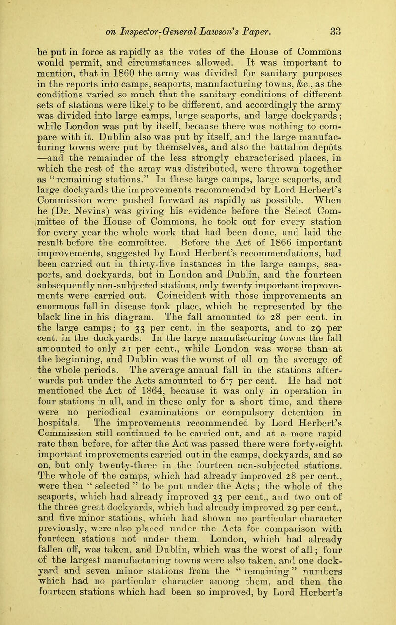 be put in force as rapidly as the votes of the House of Commons would permit, and circumstances allowed. It was important to mention, that in 1860 the army was divided for sanitary purposes in the reports into camps, seaports, manufacturing towns, &c., as the conditions varied so much that the sanitary conditions of different sets of stations were likely to he different, and accordingly the army was divided into large camps, large seaports, and large dockyards; while London was put by itself, because there was nothing to com- pare with it. Dublin also was put by itself, and the large manufac- turing towns were put by themselves, and also the battalion depots —and the remainder of the less strongly characterised places, in which the rest of the army was distributed, were thrown together as “remaining stations.” In these large camps, large seaports, and large dockyards the improvements recommended by Lord Herbert’s Commission were pushed forward as rapidly as possible. When he (Dr. Kevins) was giving his evidence before the Select Com- mittee of the House of Commons, he took out for every station for every year the whole work that had been done, and laid the result before the committee. Before the Act of 1866 important improvements, suggested by Lord Herbert’s recommendations, had been canned out in thirty-five instances in the large camps, sea- ports, and dockyards, but in London and Dublin, and the fourteen subsequently non-subjected stations, only twenty important improve- ments were carried out. Coincident with those improvements an enormous fall in disease took place, which he represented by the black line in his diagram. The fall amounted to 28 per cent, in the large camps; to 33 per cent, in the seaports, and to 29 per cent, in the dockyards. In the large manufacturing towns the fall amounted to only 21 per cent., while London was worse than at the beginning, and Dublin was the worst of all on the average of the whole periods. The average annual fall in the stations after- wards put under the Acts amounted to 6j per cent. He had not mentioned the Act of 1864, because it was only in operation in four stations in all, and in these only for a short time, and there were no periodical examinations or compulsory detention in hospitals. The improvements recommended by Lord Herbert’s Commission still continued to be carried out, and at a more rapid rate than before, for after the Act was passed there were forty-eight important improvements carried out in the camps, dockyards, and so on, but only twenty-three in the fourteen non-subjected stations. The whole of the camps, which had already improved 28 per cent., were then “ selected ” to be put under the Acts; the whole of the seaports, which had already improved 33 per cent., and two out of the three great dockyards, which had already improved 29 per cent., and five minor stations, which had shown no particular character previously, were also placed under the Acts for comparison with fourteen stations not under them. London, which had already fallen off, was taken, and Dublin, which was the worst of all; four of the largest manufacturing towns were also taken, and one dock- yard and seven minor stations from the “ remaining ” numbers which had no particular character among them, and then the fourteen stations which had been so improved, by Lord Herbert’s