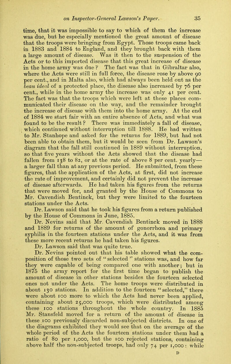 time, that it was impossible to say to which of them the increase was due, but he especially mentioned the great amount of disease that the troops were bringing from Egypt. Those troops came back in 1883 and 1884 to England, and they brought back with them a large amount of disease. Was it then to the suspension of the Acts or to this imported disease that this great increase of disease in the home army was due r1 The fact was that in Gibraltar also, where the Acts were still in full force, the disease rose by above 90 per cent., and in Malta also, which had always been held out as the beau ideal of a protected place, the disease also increased by 76 per cent., while in the home army the increase was only 41 per cent. The fact was that the troops which were left at these places com- municated their disease on the way, and the remainder brought the increase of disease with them into the home army. At the end of 1884 we start fair with an entire absence of Acts, and what was found to be the result ? There was immediately a fall of disease, which continued without interruption till 1888. He had written to Mr. Stanhope and asked for the returns for 1889, but had not been able to obtain them, but it would be seen from Dr. Lawson’s diagram that the fall still continued in 1889 without interruption, so that live years without the Acts showed that the disease had fallen from 138 to 82, or at the rate of above 8 per cent, yearly— a larger fall than at any previous period. He submitted, from these figures, that the application of the Acts, at first, did not increase the rate of improvement, and certainly did not prevent the increase of disease afterwards. He had taken his figures from the returns that were moved for, and granted by the House of Commons to Mr. Cavendish Bentinck, but they were limited to the fourteen stations under the Acts. Dr. Lawson said that he took his figures from a return published by the House of Commons in June, 1885. Dr. Kevins said that Mr. Cavendish Bentinck moved in 1888 and 1889 for returns of the amount of gonorrhoea and primary syphilis in the fourteen stations under the Acts, and it was from these more recent returns he had taken his figures. Dr. Lawson said that was quite true. Dr. Kevins pointed out that his table showed what the com- position of those two sets of “ selected ” stations was, and how far they were capable of being compared one with another; but in 1875 the army report for the first time began to publish the amount of disease in other stations besides the fourteen selected ones not under the Acts. The home troops were distributed in about 130 stations. In addition to the fourteen “selected,” there were about 100 more to which the Acts had never been applied, containing about 25,000 troops, which were distributed among these 100 stations throughout the whole country. In 1885 Mr. Stausfeld moved for a return of the amount of disease in these 100 previously discarded non-subjected districts. In one of the diagrams exhibited they would see that on the average of the whole period of the Acts the fourteen stations under them had a ratio of 80 per 1,000, but the 100 rejected stations, containing above half the non-subjected troops, had only 74 per 1,000: while D