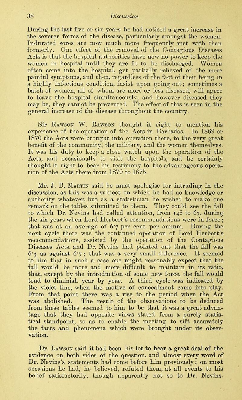 During the last five or six years he had noticed a great increase in the severer forms of the disease, particularly amongst the women. Indurated sores are now much more frequently met with than formerly. One effect of the removal of the Contagious Diseases Acts is that the hospital authorities have now no power to keep the women in hospital until they are fit to he discharged. Women often come into the hospital, get partially relieved of the more painful symptoms, and then, regardless of the fact of their being in a highly infectious condition, insist upon going out; sometimes a hatch of women, all of whom are more or less diseased, will agree to leave the hospital simultaneously, and however diseased they may he, they cannot be prevented. The effect of this is seen in the general increase of the disease throughout the country. Sir Rawson W. Rawson thought it right to mention his experience of the operation of the Acts in Barbados. In 1869 or 1870 the Acts were brought into operation there, to the very great benefit of the community, the military, and the women themselves. It was his duty to keep a close watch upon the operation of the Acts, and occasionally to visit the hospitals, and he certainly thought it right to bear his testimony to the advantageous opera- tion of the Acts there from 1870 to 1875. Mr. J. B. Martin said he must apologise for intruding in the discussion, as this was a subject on which he had no knowledge or authority whatever, but as a statistician he wished to make one remark on the tables submitted to them. They could see the fall to which Dr. Kevins had called attention, from 148 to 67, during the six years when Lord Herbert’s recommendations were in force; that was at an average of 6’7 per cent, per annum. During the next cycle there was the continued operation of Lord Herbert’s recommendations, assisted by the operation of the Contagious Diseases Acts, and Dr. Kevins had pointed out that the fall was 6-3 as against 6] ; that was a very small difference. It seemed to him that in such a case one might reasonably expect that the fall would be more and more difficult to maintain in its ratio, that, except by the introduction of some new force, the fall would tend to diminish year by year. A third cycle was indicated by the violet line, when the motive of concealment came into play. From that point there was a rise to the period when the Act was abolished. The result of the observations to be deduced from these tables seemed to him to be that it was a great advan- tage that they had opposite views stated from a purely statis- tical standpoint, so as to enable the meeting to sift accurately the facts and phenomena which were brought under its obser- vation. Dr. Lawson said it had been his lot to hear a great deal of the evidence on both sides of the question, and almost every word of Dr. Kevins’s statements had come before him previously; on most occasions he had, he believed, refuted them, at all events to his belief satisfactorily, though apparently not so to Dr. Kevins.
