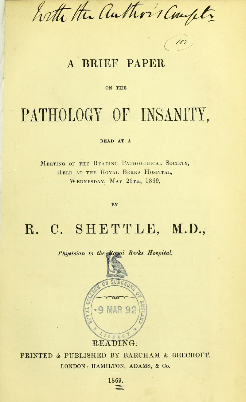 A BRIEF PAPER ON THE PATHOLOGY OF INSANITY, READ AT A Meeting of the Reading Pathological Society, Held at the Royal Berks Hospital, Wednesday, May 26th, 1869, BY R. C. SHETTLE, M.D., PRINTED & PUBLISHED BY BARCHAM & BEECROFT. LONDON : HAMILTON, ADAMS, & Co. 1869.