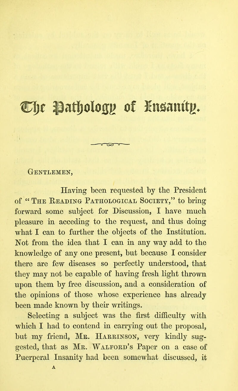 CI)e $atf)olo(n> of Xnoinftg. Gentlemen, Having been requested by the President of  The Reading Pathological Society, to bring forward some subject for Discussion, I have much pleasure in acceding to the request, and thus doing what I can to further the objects of the Institution. Not from the idea that I can in any way add to the knowledge of any one present, but because I consider there are few diseases so perfectly understood, that they may not be capable of having fresh light thrown upon them by free discussion, and a consideration of the opinions of those whose experience has already been made known by their writings. Selecting a subject was the first difficulty with which I had to contend in carrying out the proposal, but my friend, Me. Hakrinson, very kindly sug- gested, that as Mr. Walfokd's Paper on a case of Puerperal Insanity had been somewhat discussed, it A