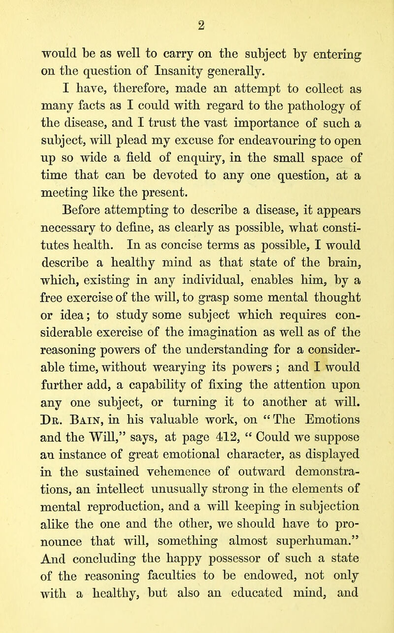 would be as well to carry on the subject by entering on the question of Insanity generally. I have, therefore, made an attempt to collect as many facts as I could with regard to the pathology of the disease, and I trust the vast importance of such a subject, will plead my excuse for endeavouring to open up so wide a field of enquiry, in the small space of time that can be devoted to any one question, at a meeting like the present. Before attempting to describe a disease, it appears necessary to define, as clearly as possible, what consti- tutes health. In as concise terms as possible, I would describe a healthy mind as that state of the brain, which, existing in any individual, enables him, by a free exercise of the will, to grasp some mental thought or idea; to study some subject which requires con- siderable exercise of the imagination as well as of the reasoning powers of the understanding for a consider- able time, without wearying its powers ; and I would further add, a capability of fixing the attention upon any one subject, or turning it to another at will. Dr. Bain, in his valuable work, on  The Emotions and the Will, says, at page 412,  Could we suppose an instance of great emotional character, as displayed in the sustained vehemence of outward demonstra- tions, an intellect unusually strong in the elements of mental reproduction, and a will keeping in subjection alike the one and the other, we should have to pro- nounce that will, something almost superhuman. And concluding the happy possessor of such a state of the reasoning faculties to be endowed, not only with a healthy, but also an educated mind, and