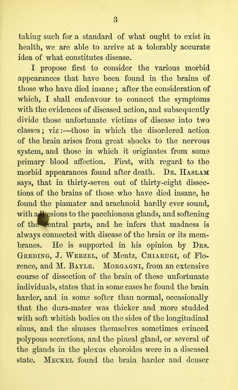 taking such for a standard of what ought to exist in health, we are able to arrive at a tolerably accurate idea of what constitutes disease. I propose first to consider the various morbid appearances that have been found in the brains of those who have died insane; after the consideration of which, I shall endeavour to connect the symptoms with the evidences of diseased action, and subsequently divide those unfortunate victims of disease into two classes; viz:—those in which the disordered action of the brain arises from great shocks to the nervous system, and those in which it originates from some primary blood affection. First, with regard to the morbid appearances found after death. Dr. Haslam says, that in thirty-seven out of thirty-eight dissec- tions of the brains of those who have died insane, he found the piamater and arachnoid hardly ever sound, with aii^sions to the pacchionean glands, and softening of the^rentral parts, and he infers that madness is always connected with disease of the brain or its mem- branes. He is supported in his opinion by Drs. G-reding, J. Werzel, of Mentz, Chiarugi, of Flo- rence, and M. Bayle. Morgagni, from an extensive course of dissection of the brain of these unfortunate individuals, states that in some cases he found the brain harder, and in some softer than normal, occasionally that the dura-mater was thicker and more studded with soft whitish bodies on the sides of the longitudinal sinus, and the sinuses themselves sometimes evinced polypous secretions, and the pineal gland, or several of the glands in the plexus choroides were in a diseased state. Meckel found the brain harder and denser