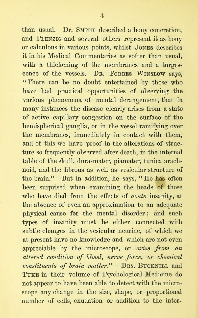 than usual. Dr. Smith described a bony concretion, and Plenzig and several others represent it as bony or calculous in various points, whilst Jones describes it in his Medical Commentaries as softer than usual, with a thickening of the membranes and a tumes- cence of the vessels. Du. Eorbes Winslow says,  There can be no doubt entertained by those who have had practical opportunities of observing the various phenomena of mental derangement, that in many instances the disease clearly arises from a state of active capillary congestion on the surface of the hemispherical ganglia, or in the vessel ramifying over the membranes, immediately in contact with them, and of this we have proof in the alterations of struc- ture so frequently observed after death, in the internal table of the skull, dura-mater, piamater, tunica arach- noid, and the fibrous as well as vesicular structure of the brain. But in addition, he says,  He has often been surprised when examining the heads of those who have died from the effects of acute insanity, at the absence of even an approximation to an adequate physical cause for the mental disorder; and such types of insanity must be either connected with subtle changes in the vesicular neurine, of which we at present have no knowledge and which are not even appreciable by the microscope, or arise from an altered condition of blood, nerve force, or chemical constituents of brain matter Des. Btjcknill and Tuke in their volume of Psychological Medicine do not appear to have been able to detect with the micro- scope any change in the size, shape, or proportional number of cells, exudation or addition to the inter-