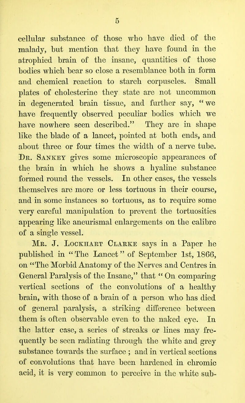 cellular substance of those who have died of the malady, but mention that they have found in the atrophied brain of the insane, quantities of those bodies which bear so close a resemblance both in form and chemical reaction to starch corpuscles. Small plates of cholesterine they state are not uncommon in degenerated brain tissue, and further say, we have frequently observed peculiar bodies which we have nowhere seen described. They are in shape like the blade of a lancet, pointed at both ends, and about three or four times the width of a nerve tube. Dr. Sankey gives some microscopic appearances of the brain in which he shows a hyaline substance formed round the vessels. In other cases, the vessels themselves are more or less tortuous in their course, and in some instances so tortuous, as to require some very careful manipulation to prevent the tortuosities appearing like aneurismal enlargements on the calibre of a single vessel. Mr. J. Lockhart Clarke says in a Paper he published in  The Lancet of September 1st, 1866, on The Morbid Anatomy of the Nerves and Centres in General Paralysis of the Insane, that  On comparing vertical sections of the convolutions of a healthy brain, with those of a brain of a person who has died of general paralysis, a striking difference between them is often observable even to the naked eye. In the latter case, a series of streaks or lines may fre- quently be seen radiating through the white and grey substance towards the surface ; and in vertical sections of convolutions that have been hardened in chromic acid, it is very common to perceive in the white sub-