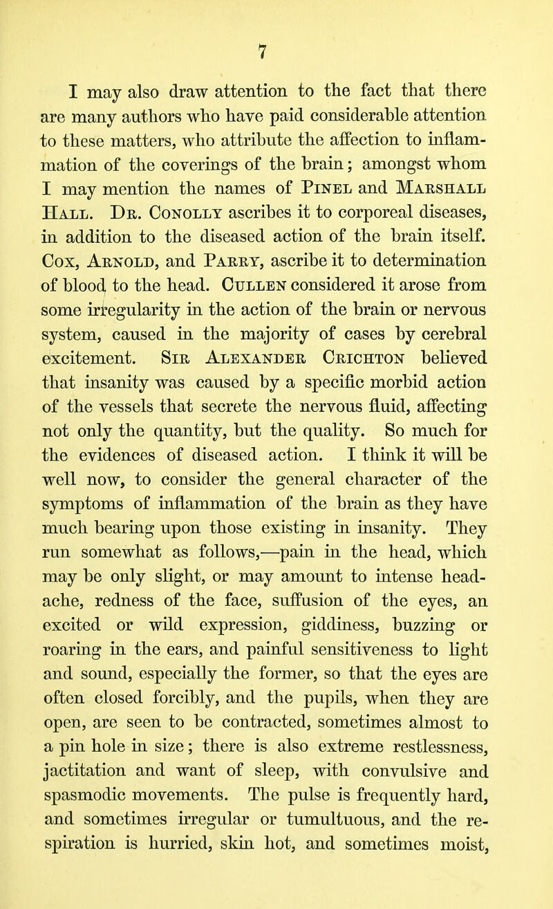 I may also draw attention to the fact that there are many authors who have paid considerahle attention to these matters, who attribute the affection to inflam- mation of the coverings of the brain; amongst whom I may mention the names of Pinel and Marshall Hall. Dr. Conolly ascribes it to corporeal diseases, in addition to the diseased action of the brain itself. Cox, Arnold, and Parry, ascribe it to determination of blood to the head. Cullen considered it arose from some irregularity in the action of the brain or nervous system, caused in the majority of cases by cerebral excitement. Sir Alexander Crichton believed that insanity was caused by a specific morbid action of the vessels that secrete the nervous fluid, affecting not only the quantity, but the quality. So much for the evidences of diseased action. I think it will be well now, to consider the general character of the symptoms of inflammation of the brain as they have much bearing upon those existing in insanity. They run somewhat as follows,—pain in the head, which may be only slight, or may amount to intense head- ache, redness of the face, suffusion of the eyes, an excited or wild expression, giddiness, buzzing or roaring in the ears, and painful sensitiveness to light and sound, especially the former, so that the eyes are often closed forcibly, and the pupils, when they are open, are seen to be contracted, sometimes almost to a pin hole in size; there is also extreme restlessness, jactitation and want of sleep, with convulsive and spasmodic movements. The pulse is frequently hard, and sometimes irregular or tumultuous, and the re- spiration is hurried, skin hot, and sometimes moist,
