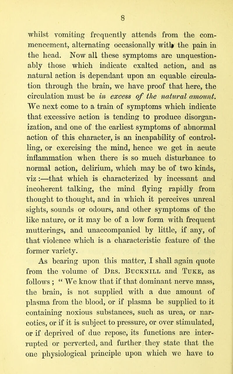 whilst vomiting frequently attends from the com- mencement, alternating occasionally witljf the pain in the head. Now all these symptoms are unquestion- ably those which indicate exalted action, and as natural action is dependant upon an equable circula- tion through the brain, we have proof that here, the circulation must be in excess of the natural amount. We next come to a train of symptoms which indicate that excessive action is tending to produce disorgan- ization, and one of the earliest symptoms of abnormal action of this character, is an incapability of control- ling, or exercising the mind, hence we get in acute inflammation when there is so much disturbance to normal action, delirium, which may be of two kinds, viz :—that which is characterized by incessant and incoherent talking, the mind flying rapidly from thought to thought, and in which it perceives unreal sights, sounds or odours, and other symptoms of the like nature, or it may be of a low form with frequent mutterings, and unaccompanied by little, if any, of that violence which is a characteristic feature of the former variety. As bearing upon this matter, I shall again quote from the volume of Drs. Bucknill and Tuke, as follows ;  We know that if that dominant nerve mass, the brain, is not supplied with a due amount of plasma from the blood, or if plasma be supplied to it containing noxious substances, such as urea, or nar- cotics, or if it is subject to pressure, or over stimulated, or if deprived of due repose, its functions are inter- rupted or perverted, and further they state that the one physiological principle upon which we have to