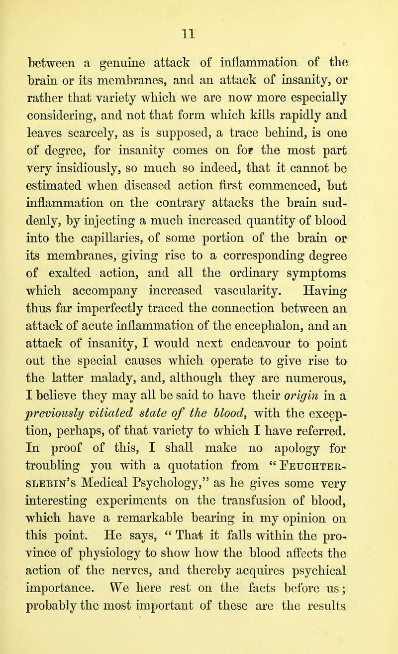 between a genuine attack of inflammation of the brain or its membranes, and an attack of insanity, or rather that variety which we are now more especially considering, and not that form which kills rapidly and leaves scarcely, as is supposed, a trace behind, is one of degree, for insanity comes on for the most part very insidiously, so much so indeed, that it cannot be estimated when diseased action first commenced, but inflammation on the contrary attacks the brain sud- denly, by injecting a much increased quantity of blood into the capillaries, of some portion of the brain or its membranes, giving rise to a corresponding degree of exalted action, and all the ordinary symptoms which accompany increased vascularity. Having thus far imperfectly traced the connection between an attack of acute inflammation of the encephalon, and an attack of insanity, I would next endeavour to point out the special causes which operate to give rise to the latter malady, and, although they are numerous, I believe they may all be said to have their origin in a previously vitiated state of the blood, with the excep- tion, perhaps, of that variety to which I have referred. In proof of this, I shall make no apology for troubling you with a quotation from  Feuchter- slebin's Medical Psychology, as he gives some very interesting experiments on the transfusion of blood, which have a remarkable bearing in my opinion on this point. He says,  That it falls within the pro- vince of physiology to show how the blood affects the action of the nerves, and thereby acquires psychical importance. We here rest on the facts before us; probably the most important of these arc the results