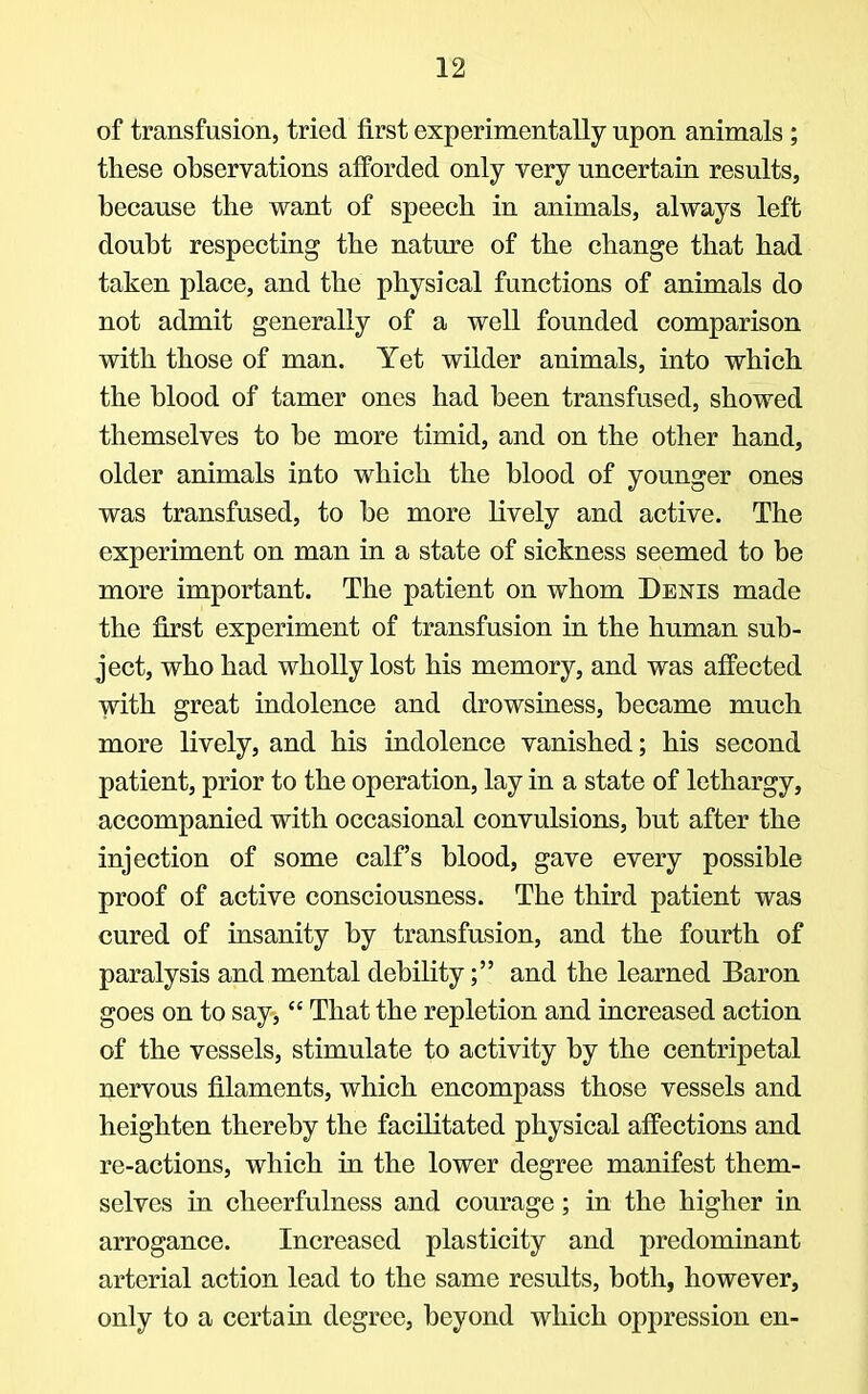 of transfusion, tried first experimentally upon animals; these observations afforded only very uncertain results, because the want of speech in animals, always left doubt respecting the nature of the change that had taken place, and the physical functions of animals do not admit generally of a well founded comparison with those of man. Yet wilder animals, into which the blood of tamer ones had been transfused, showed themselves to be more timid, and on the other hand, older animals into which the blood of younger ones was transfused, to be more lively and active. The experiment on man in a state of sickness seemed to be more important. The patient on whom Denis made the first experiment of transfusion in the human sub- ject, who had wholly lost his memory, and was affected with great indolence and drowsiness, became much more lively, and his indolence vanished; his second patient, prior to the operation, lay in a state of lethargy, accompanied with occasional convulsions, but after the injection of some calf's blood, gave every possible proof of active consciousness. The third patient was cured of insanity by transfusion, and the fourth of paralysis and mental debility; and the learned Baron goes on to say,  That the repletion and increased action of the vessels, stimulate to activity by the centripetal nervous filaments, which encompass those vessels and heighten thereby the facilitated physical affections and re-actions, which in the lower degree manifest them- selves in cheerfulness and courage; in the higher in arrogance. Increased plasticity and predominant arterial action lead to the same results, both, however, only to a certain degree, beyond which oppression en-