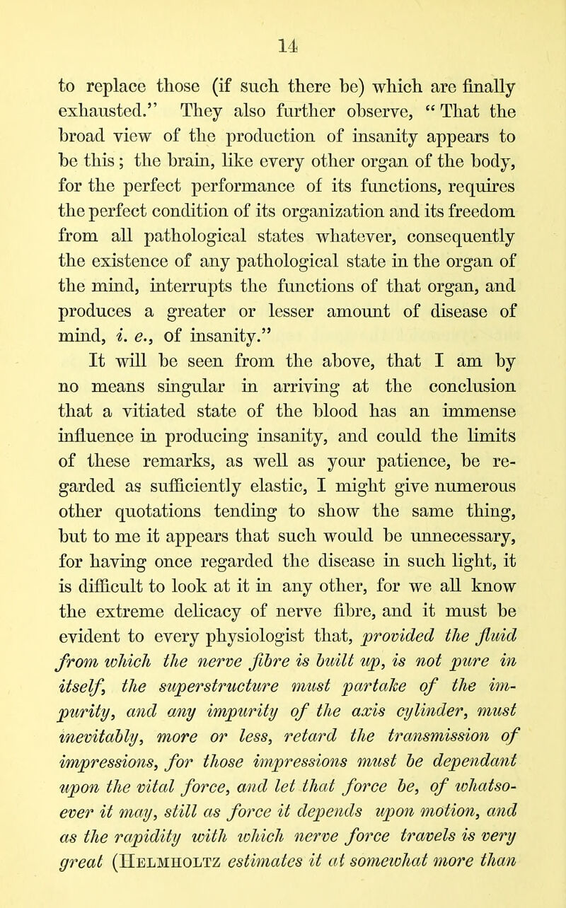 to replace those (if such there be) which are finally exhausted. They also further observe,  That the broad view of the production of insanity appears to be this; the brain, like every other organ of the body, for the perfect performance of its functions, requires the perfect condition of its organization and its freedom from all pathological states whatever, consequently the existence of any pathological state in the organ of the mind, interrupts the functions of that organ, and produces a greater or lesser amount of disease of mind, i. e., of insanity. It will be seen from the above, that I am by no means singular in arriving at the conclusion that a vitiated state of the blood has an immense influence in producing insanity, and could the limits of these remarks, as well as your patience, be re- garded as sufficiently elastic, I might give numerous other quotations tending to show the same thing, but to me it appears that such would be unnecessary, for having once regarded the disease in such light, it is difficult to look at it in any other, for we all know the extreme delicacy of nerve fibre, and it must be evident to every physiologist that, provided the fluid from which the nerve fibre is built up, is not pure in itself the superstructure must partake of the im- purity, and any impurity of the axis cylinder, must inevitably, more or less, retard the transmission of impressions, for those impressions must be dependant upon the vital force, and let that force be, of whatso- ever it may, still as force it depends upon motion, and as the rapidity with which nerve force travels is very great (Helmholtz estimates it at somewhat more than