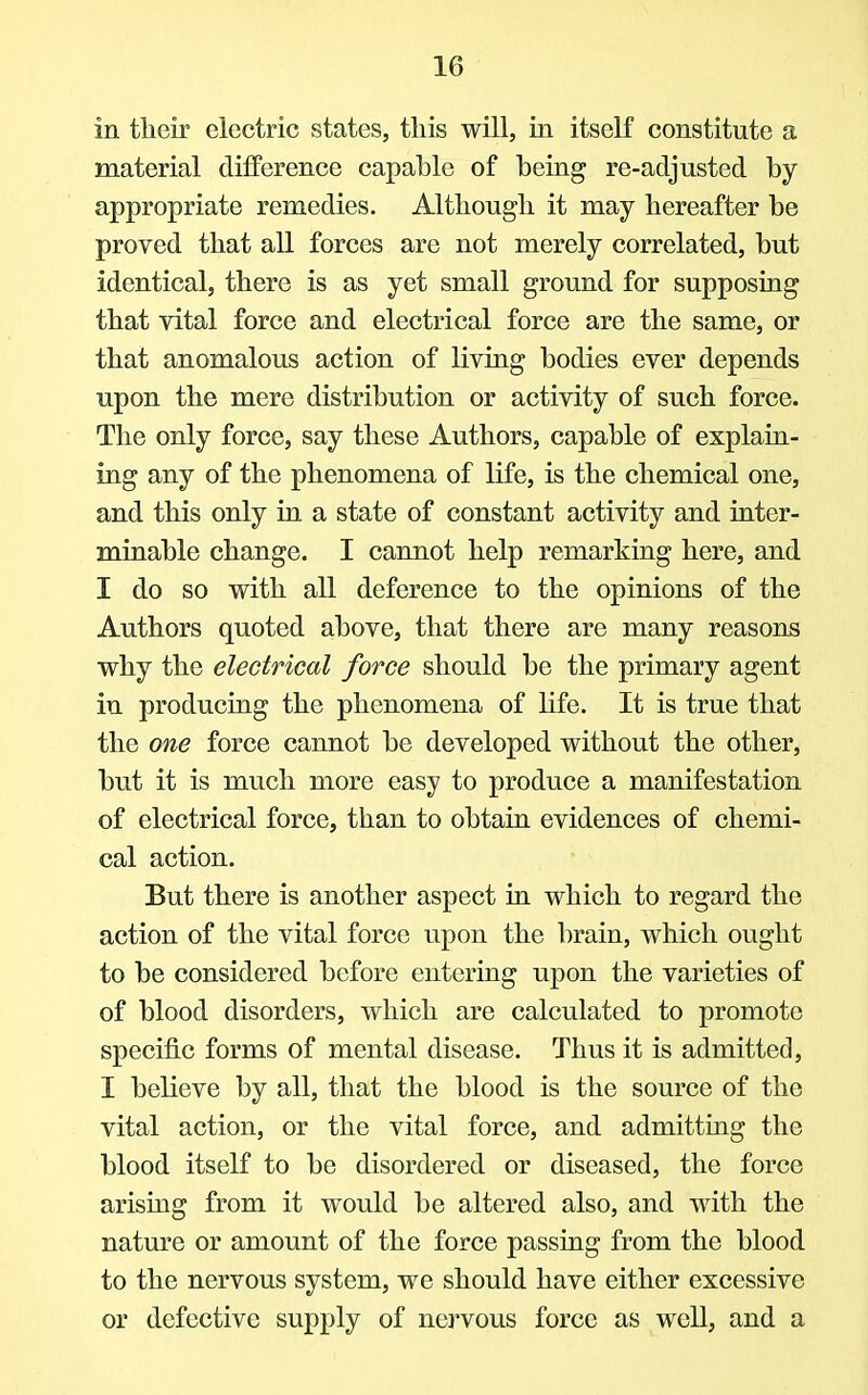 in their electric states, this will, in itself constitute a material difference capable of being re-adjusted by appropriate remedies. Although it may hereafter be proved that all forces are not merely correlated, but identical, there is as yet small ground for supposing that vital force and electrical force are the same, or that anomalous action of living bodies ever depends upon the mere distribution or activity of such force. The only force, say these Authors, capable of explain- ing any of the phenomena of life, is the chemical one, and this only in a state of constant activity and inter- minable change. I cannot help remarking here, and I do so with all deference to the opinions of the Authors quoted above, that there are many reasons why the electrical force should be the primary agent in producing the phenomena of life. It is true that the one force cannot be developed without the other, but it is much more easy to produce a manifestation of electrical force, than to obtain evidences of chemi- cal action. But there is another aspect in which to regard the action of the vital force upon the brain, which ought to be considered before entering upon the varieties of of blood disorders, which are calculated to promote specific forms of mental disease. Thus it is admitted, I believe by all, that the blood is the source of the vital action, or the vital force, and admitting the blood itself to be disordered or diseased, the force arising from it would be altered also, and with the nature or amount of the force passing from the blood to the nervous system, we should have either excessive or defective supply of nervous force as well, and a