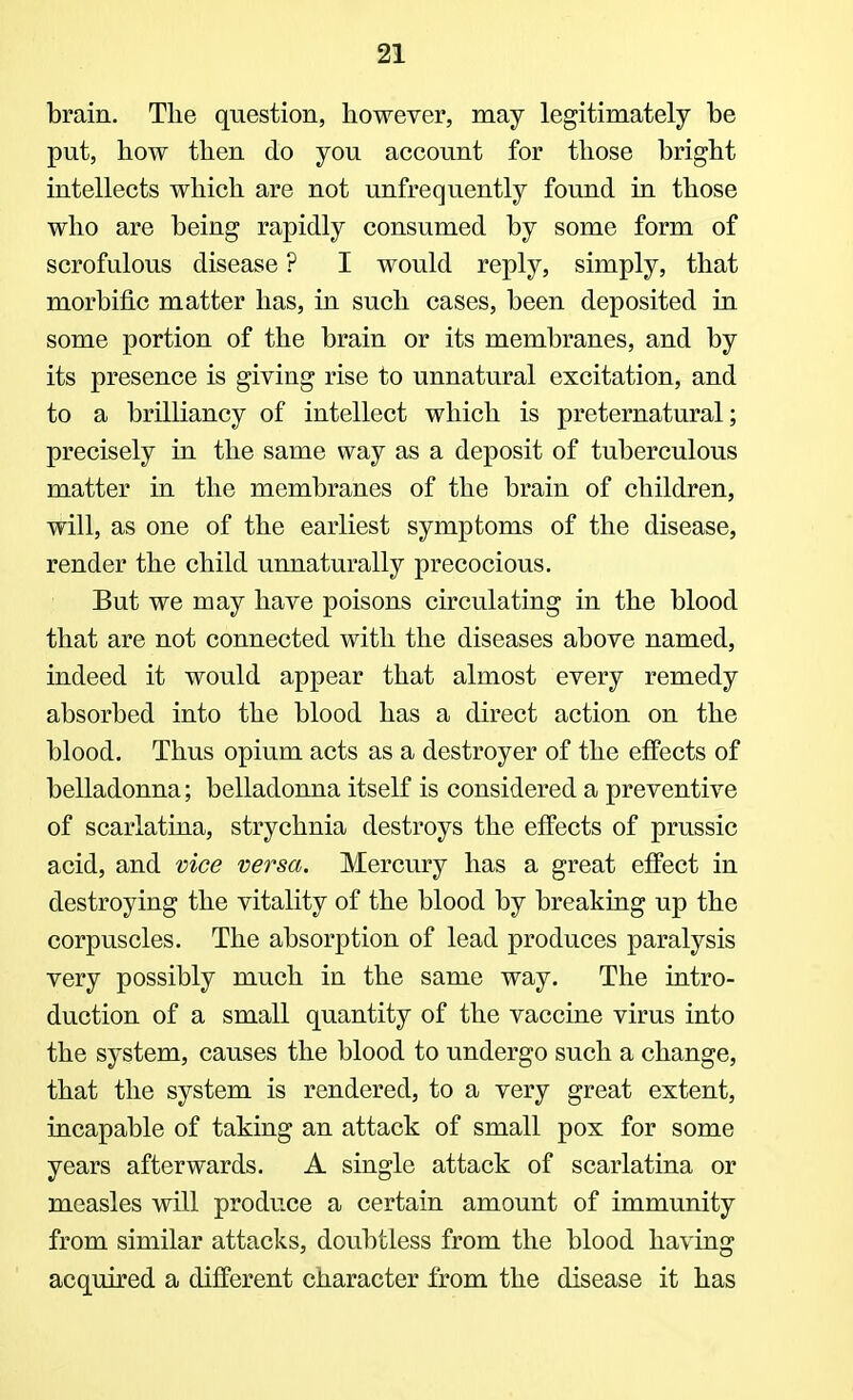 brain. The question, however, may legitimately be put, how then do you account for those bright intellects which are not unfrequently found in those who are being rapidly consumed by some form of scrofulous disease ? I would reply, simply, that morbific matter has, in such cases, been deposited in some portion of the brain or its membranes, and by its presence is giving rise to unnatural excitation, and to a brilliancy of intellect which is preternatural; precisely in the same way as a deposit of tuberculous matter in the membranes of the brain of children, will, as one of the earliest symptoms of the disease, render the child unnaturally precocious. But we may have poisons circulating in the blood that are not connected with the diseases above named, indeed it would appear that almost every remedy absorbed into the blood has a direct action on the blood. Thus opium acts as a destroyer of the effects of belladonna; belladonna itself is considered a preventive of scarlatina, strychnia destroys the effects of prussic acid, and vice versa. Mercury has a great effect in destroying the vitality of the blood by breaking up the corpuscles. The absorption of lead produces paralysis very possibly much in the same way. The intro- duction of a small quantity of the vaccine virus into the system, causes the blood to undergo such a change, that the system is rendered, to a very great extent, incapable of taking an attack of small pox for some years afterwards. A single attack of scarlatina or measles will produce a certain amount of immunity from similar attacks, doubtless from the blood having acquired a different character from the disease it has