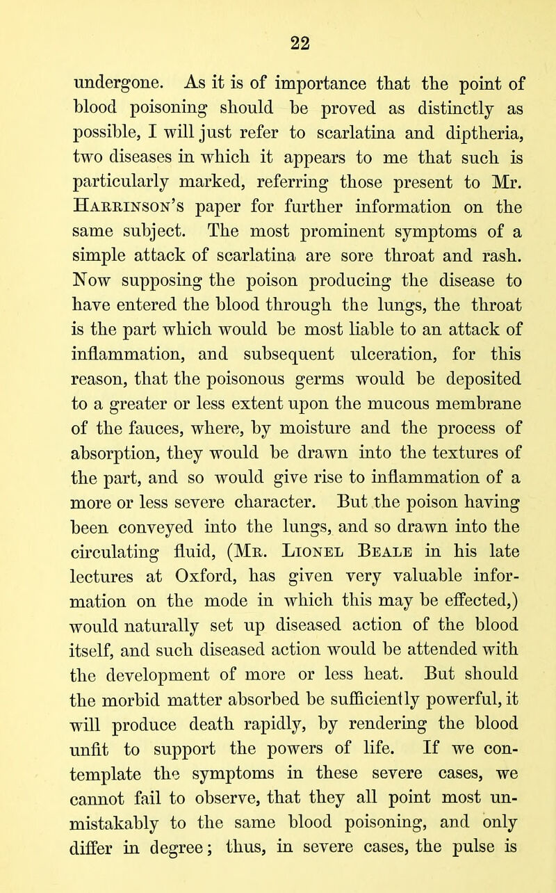 undergone. As it is of importance that the point of blood poisoning should be proved as distinctly as possible, I will just refer to scarlatina and diptheria, two diseases in which it appears to me that such is particularly marked, referring those present to Mr. Hakrinson's paper for further information on the same subject. The most prominent symptoms of a simple attack of scarlatina are sore throat and rash. Now supposing the poison producing the disease to have entered the blood through the lungs, the throat is the part which would be most liable to an attack of inflammation, and subsequent ulceration, for this reason, that the poisonous germs would be deposited to a greater or less extent upon the mucous membrane of the fauces, where, by moisture and the process of absorption, they would be drawn into the textures of the part, and so would give rise to inflammation of a more or less severe character. But the poison having been conveyed into the lungs, and so drawn into the circulating fluid, (Mr. Lionel Beale in his late lectures at Oxford, has given very valuable infor- mation on the mode in which this may be effected,) would naturally set up diseased action of the blood itself, and such diseased action would be attended with the development of more or less heat. But should the morbid matter absorbed be sufficiently powerful, it will produce death rapidly, by rendering the blood unfit to support the powers of life. If we con- template the symptoms in these severe cases, we cannot fail to observe, that they all point most un- mistakably to the same blood poisoning, and only differ in degree; thus, in severe cases, the pulse is