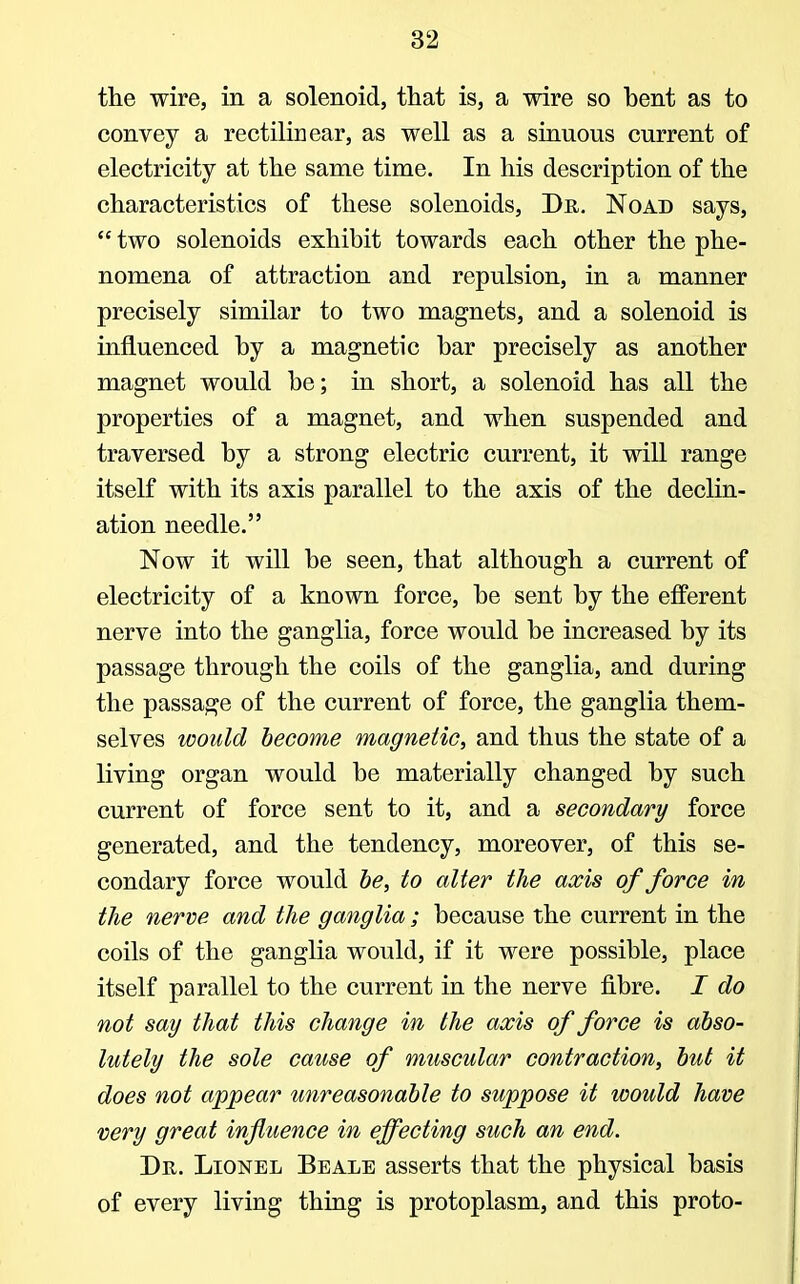 the wire, in a solenoid, that is, a wire so bent as to convey a rectilinear, as well as a sinuous current of electricity at the same time. In his description of the characteristics of these solenoids, Dr. Noad says,  two solenoids exhibit towards each other the phe- nomena of attraction and repulsion, in a manner precisely similar to two magnets, and a solenoid is influenced by a magnetic bar precisely as another magnet would be; in short, a solenoid has all the properties of a magnet, and when suspended and traversed by a strong electric current, it will range itself with its axis parallel to the axis of the declin- ation needle. Now it will be seen, that although a current of electricity of a known force, be sent by the efferent nerve into the ganglia, force would be increased by its passage through the coils of the ganglia, and during the passage of the current of force, the ganglia them- selves would become magnetic, and thus the state of a living organ would be materially changed by such current of force sent to it, and a secondary force generated, and the tendency, moreover, of this se- condary force would be, to alter the axis of force in the nerve and the ganglia; because the current in the coils of the ganglia would, if it were possible, place itself parallel to the current in the nerve fibre. I do not say that this change in the axis of force is abso- lutely the sole cause of muscular contraction, but it does not appear unreasonable to suppose it would have very great influence in effecting such an end. Dr. Lionel Beale asserts that the physical basis of every living thing is protoplasm, and this proto-