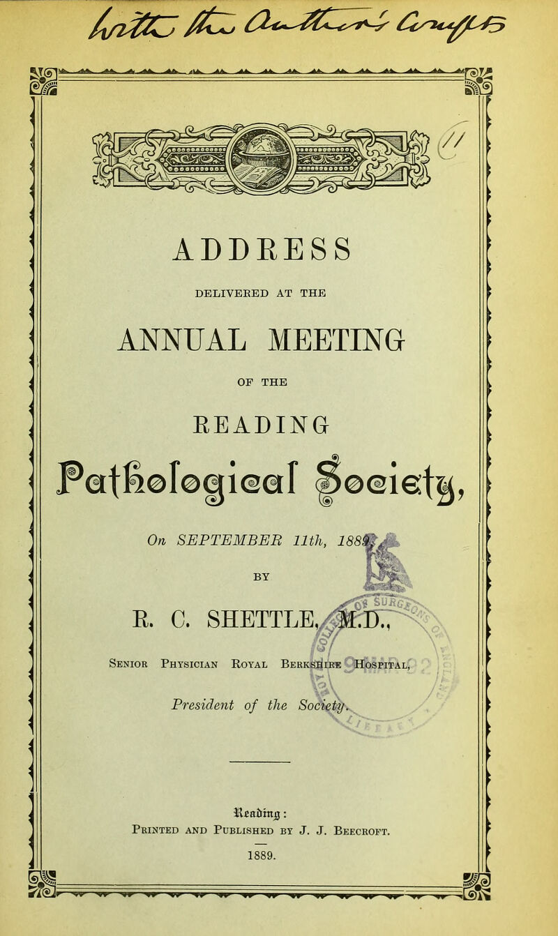 ADDRESS DELIVERED AT THE ANNUAL MEETING OP THE BEADING On SEPTEMBER 11th, 188 BY R. C. SHETTLE,/ Senior Physician Royal Berkshire Hospital, President of the Society. lifiaiihtij: Printed and Published by J. J. Beecroft. G2&