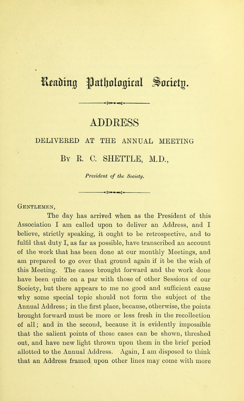 DELIVEEED AT THE ANNUAL MEETING By R. C. SHETTLE, M.D., President of the Society. Gentlemen, The day has arrived when as the President of this Association I am called upon to deliver an Address, and I believe, strictly speaking, it ought to be retrospective, and to fulfil that duty I, as far as possible, have transcribed an account of the work that has been done at our monthly Meetings, and am prepared to go over that ground again if it be the wish of this Meeting. The cases brought forward and the work done have been quite on a par with those of other Sessions of our Society, but there appears to me no good and sufficient cause why some special topic should not form the subject of the Annual Address; in the first place, because, otherwise, the points brought forward must be more or less fresh in the recollection of all; and in the second, because it is evidently impossible that the salient points of those cases can be shown, threshed out, and have new light thrown upon them in the brief period allotted to the Annual Address. Again, I am disposed to think that an Address framed upon other lines may come with more