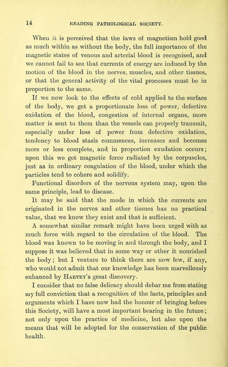 When it is perceived that the laws of magnetism hold good as much within as without the body, the full importance of the magnetic states of venous and arterial blood is recognised, and we cannot fail to see that currents of energy are induced by the motion of the blood in the nerves, muscles, and other tissues, or that the general activity of the vital processes must be in proportion to the same. If we now look to the effects of cold applied to the surface of the body, we get a proportionate loss of power, defective oxidation of the blood, congestion of internal organs, more matter is sent to them than the vessels can properly transmit, especially under loss of power from defective oxidation, tendency to blood stasis commences, increases and becomes more or less complete, and in proportion exudation occurs; upon this we get magnetic force radiated by the corpuscles, just as in ordinary coagulation of the blood, under which the particles tend to cohere and solidify. Functional disorders of the nervous system may, upon the same principle, lead to disease. It may be said that the mode in which the currents are originated in the nerves and other tissues has no practical value, that we know they exist and that is sufficient. A somewhat similar remark might have been urged with as much force with regard to the circulation of the blood. The blood was known to be moving in and through the body, and I suppose it was believed that in some way or other it nourished the body; but I venture to think there are now few, if any, who would not admit that our knowledge has been marvellously enhanced by Harvey's great discovery. I consider that no false delicacy should debar me from stating my full conviction that a recognition of the facts, principles and arguments which I have now had the honour of bringing before this Society, will have a most important bearing in the future; not only upon the practice of medicine, but also upon the means that will be adopted for the conservation of the public health.