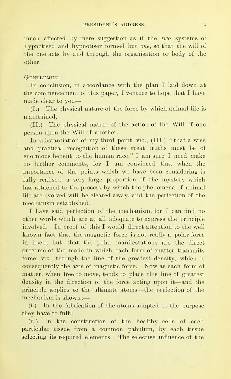 much affected by mere suggestion as if the tioo systems of hypnotised and hypnotiser formed but one, so that the will of the one acts by and through the organisation or body of the other. Gentlemen, In conclusion, in accordance with the plan I laid down at the commencement of this paper, I venture to hope that I have made clear to you— (I.) The physical nature of the force by which animal life is mamtained. (II.) The physical nature of the action of the Will of one person upon the Will of another. In substantiation of my third point, viz., (III.) that a wise and practical recognition of these great truths must be of enormous benefit to the human race, I am sure I need make no further comments, for I am convinced that when the importance of the points which we have been considering is fully realised, a very large proportion of the mystery which has attached to the process by which the phenomena of animal life are evolved will be cleared away, and the perfection of tlie mechanism established. I have said perfection of the mechanism, for I can find no other words which are at all adequate to express the principle involved. In proof of this I would direct attention to the well known fact that the magnetic force is not really a polar force in itself, but that the polar manifestations are the direct outcome of tlie mode in which each form of matter transmits force, viz., through the line of the greatest density, which is consequently the axis of magnetic force. Now as each form of matter, when free to move, tends to place this line of greatest density in the direction of the force acting upon it—and the principle applies to the ultimate atoms—the perfection of the mechanism is shown:— (i.) In the fabrication of the atoms adapted to the purpose they have to fulfil. (ii.) In the construction of the healthy cells of each particular tissue from a common pabulum, by each tissue selecting its required elements. The selective influence of the