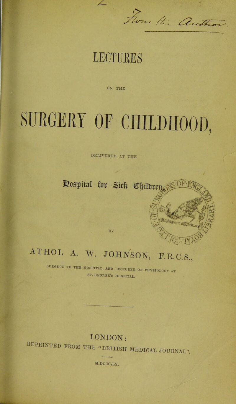 LECTURES ON THE SURGERY OF CHILDHOOD, DELIVERED AT THE hospital for £tdt Cf)tioren^1^%>N ATHOL A. W. JOHNSON, F.R.C.S., SURGEON TO THE HOSPITAL, AND LECTURER ON PHYSIOLOGY « ST. GEORGE'S HOSPITAL. LONDON: BBPWHTED FROM THE  BRITISH MEDICAL JOURNAL M.DCCC.LX.