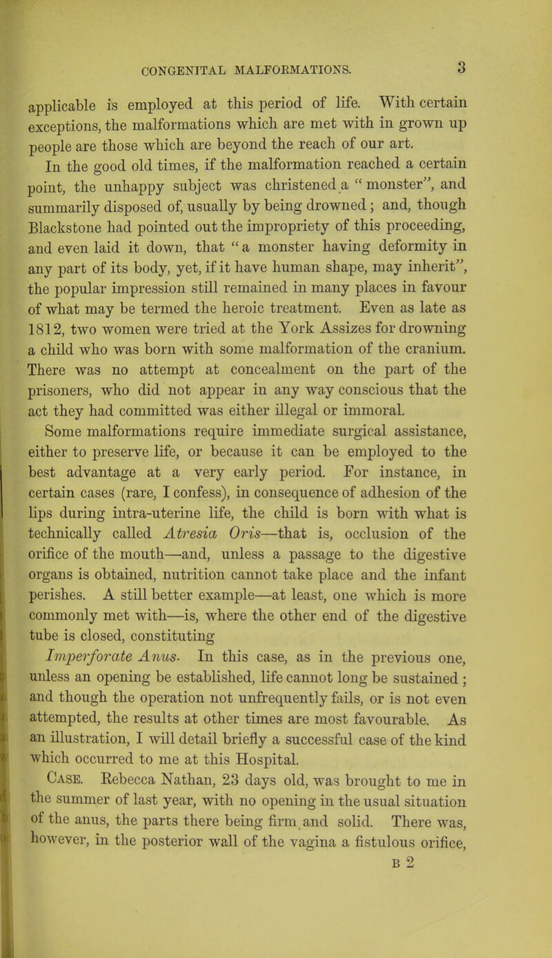 applicable is employed at this period of life. With certain exceptions, the malformations which are met with in grown up people are those which are beyond the reach of our art. In the good old times, if the malformation reached a certain point, the unhappy subject was christened a monster, and summarily disposed of, usually by being drowned; and, though Blacksfcone had pointed out the impropriety of this proceeding, and even laid it down, that  a monster having deformity in any part of its body, yet, if it have human shape, may inherit, the popular impression still remained in many places in favour of what may be termed the heroic treatment. Even as late as 1812, two women were tried at the York Assizes for drowning a child who was born with some malformation of the cranium. There was no attempt at concealment on the part of the prisoners, who did not appear in any way conscious that the act they had committed was either illegal or immoral. Some malformations require immediate surgical assistance, either to preserve life, or because it can be employed to the best advantage at a very early period. For instance, in certain cases (rare, I confess), in consequence of adhesion of the hps during intra-uterine life, the child is born with what is technically called Atresia Or'is—that is, occlusion of the orifice of the mouth—and, unless a passage to the digestive organs is obtained, nutrition cannot take place and the infant perishes. A still better example—at least, one which is more commonly met with—is, where the other end of the digestive tube is closed, constituting Imperforate Anus. In this case, as in the previous one, unless an opening be established, life cannot long be sustained ; and though the operation not unfrequently fails, or is not even attempted, the results at other times are most favourable. As an illustration, I will detail briefly a successful case of the kind which occurred to me at this Hospital. Case. Rebecca Nathan, 23 days old, was brought to me in the summer of last year, with no opening in the usual situation of the anus, the parts there being firm and solid. There was, however, in the posterior wall of the vagina a fistulous orifice,