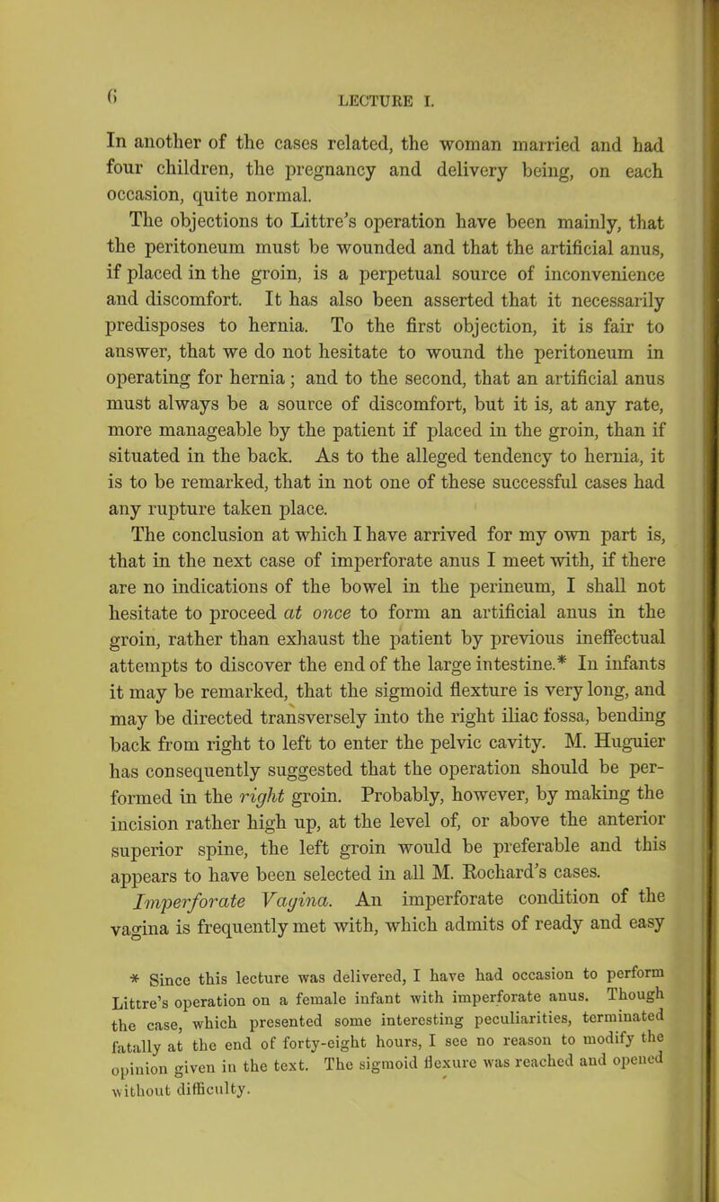 In another of the cases related, the woman married and had four children, the pregnancy and delivery being, on each occasion, quite normal. The objections to Littre's operation have been mainly, that the peritoneum must be wounded and that the artificial anus, if placed in the groin, is a perpetual source of inconvenience and discomfort. It has also been asserted that it necessarily predisposes to hernia. To the first objection, it is fair to answer, that we do not hesitate to wound the peritoneum in operating for hernia; and to the second, that an artificial anus must always be a source of discomfort, but it is, at any rate, more manageable by the patient if placed in the groin, than if situated in the back. As to the alleged tendency to hernia, it is to be remarked, that in not one of these successful cases had any rupture taken place. The conclusion at which I have arrived for my own part is, that in the next case of imperforate anus I meet with, if there are no indications of the bowel in the perineum, I shall not hesitate to proceed at once to form an artificial anus in the groin, rather than exhaust the patient by previous ineffectual attempts to discover the end of the large intestine.* In infants it may be remarked, that the sigmoid flexture is very long, and may be directed transversely into the right iliac fossa, bending back from right to left to enter the pelvic cavity. M. Huguier has consequently suggested that the operation should be per- formed in the right groin. Probably, however, by making the incision rather high up, at the level of, or above the anterior superior spine, the left groin would be preferable and this appears to have been selected in all M. Eochard's cases. Imperforate Vagina. An imperforate condition of the vagina is frequently met with, which admits of ready and easy * Since this lecture was delivered, I have had occasion to perform Littre's operation on a female infant with imperforate anus. Though the case, which presented some interesting peculiarities, terminated fatally at the end of forty-eight hours, I see no reason to modify the opinion given in the text. The sigmoid flexure was reached and opened \\ ithout difficulty.