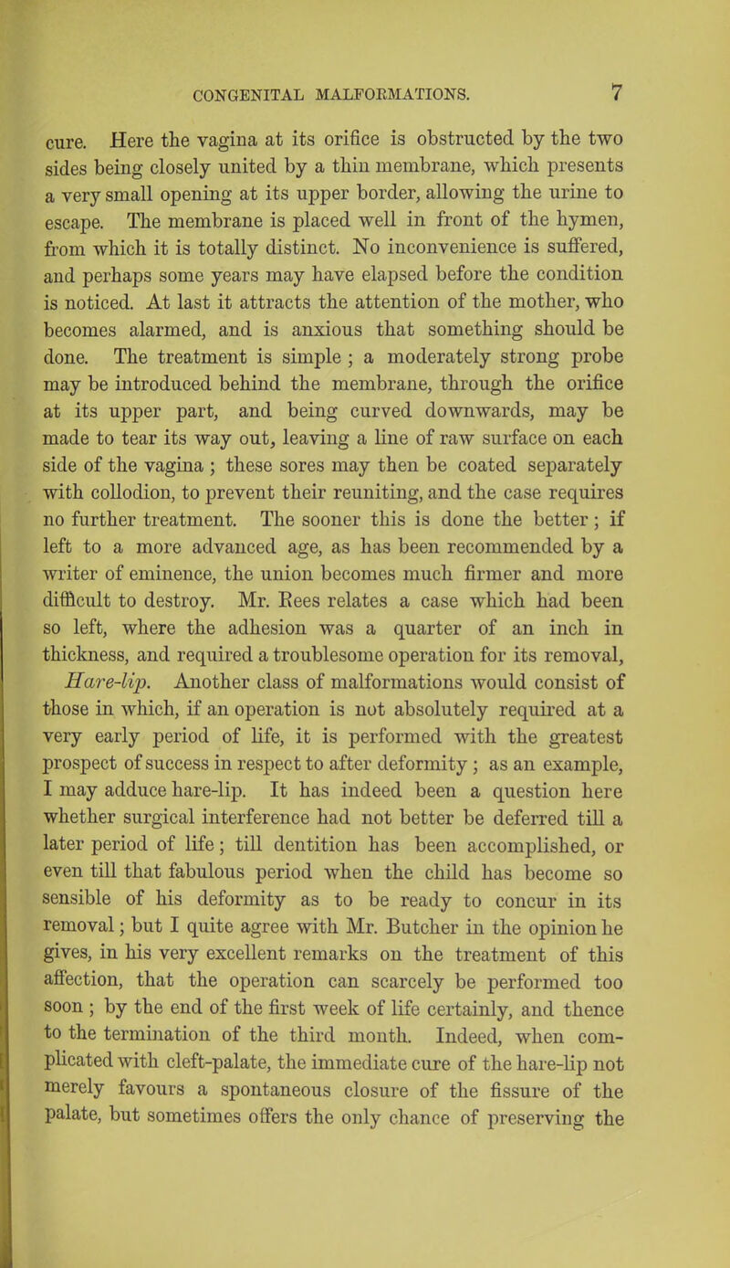 cure. Here the vagina at its orifice is obstructed by the two sides being closely united by a thin membrane, which presents a very small opening at its upper border, allowing the urine to escape. The membrane is placed well in front of the hymen, from which it is totally distinct. No inconvenience is suffered, and perhaps some years may have elapsed before the condition is noticed. At last it attracts the attention of the mother, who becomes alarmed, and is anxious that something should be done. The treatment is simple ; a moderately strong probe may be introduced behind the membrane, through the orifice at its upper part, and being curved downwards, may be made to tear its way out, leaving a line of raw surface on each side of the vagina ; these sores may then be coated separately with collodion, to prevent their reuniting, and the case requires no further treatment. The sooner this is done the better; if left to a more advanced age, as has been recommended by a writer of eminence, the union becomes much firmer and more difficult to destroy. Mr. Eees relates a case which had been so left, where the adhesion was a quarter of an inch in thickness, and required a troublesome operation for its removal, Hare-lip. Another class of malformations would consist of those in which, if an operation is not absolutely required at a very early period of life, it is performed with the greatest prospect of success in respect to after deformity; as an example, I may adduce hare-lip. It has indeed been a question here whether surgical interference had not better be deferred till a later period of life; till dentition has been accomplished, or even till that fabulous period when the child has become so sensible of his deformity as to be ready to concur in its removal; but I quite agree with Mr. Butcher in the opinion he gives, in his very excellent remarks on the treatment of this affection, that the operation can scarcely be performed too soon ; by the end of the first week of life certainly, and thence to the termination of the third month. Indeed, when com- plicated with cleft-palate, the immediate cure of the hare-lip not merely favours a spontaneous closure of the fissure of the palate, but sometimes offers the only chance of preserving the