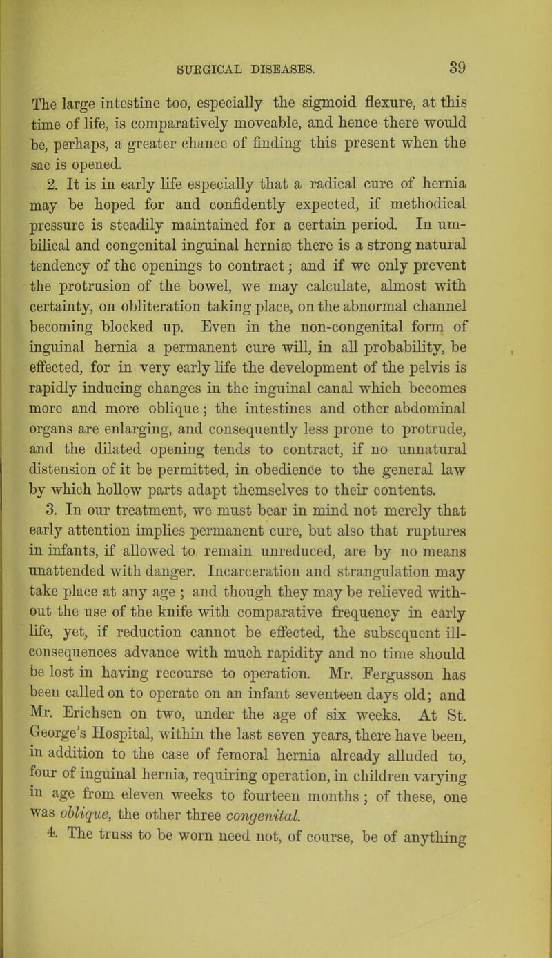 The large intestine too, especially the sigmoid flexure, at this time of life, is comparatively moveable, and hence there would be, perhaps, a greater chance of finding this present when the sac is opened. 2. It is in early life especially that a radical cure of hernia may be hoped for and confidently expected, if methodical pressure is steadily maintained for a certain period. In um- bilical and congenital inguinal hernise there is a strong natural tendency of the openings to contract; and if we only prevent the protrusion of the bowel, we may calculate, almost with certainty, on obliteration taking place, on the abnormal channel becoming blocked up. Even in the non-congenital form of inguinal hernia a permanent cure will, in all probability, be effected, for in very early life the development of the pelvis is rapidly inducing changes in the inguinal canal which becomes more and more oblique; the intestines and other abdominal organs are enlarging, and consequently less prone to protrude, and the dilated opening tends to contract, if no unnatural distension of it be permitted, in obedience to the general law by which hollow parts adapt themselves to their contents. 3. In our treatment, we must bear in mind not merely that early attention implies permanent cure, but also that ruptures in infants, if allowed to remain unreduced, are by no means unattended with danger. Incarceration and strangulation may take place at any age ; and though they may be relieved with- out the use of the knife with comparative frequency in early life, yet, if reduction cannot be effected, the subsequent ill- consequences advance with much rapidity and no time should be lost in having recourse to operation. Mr. Fergusson has been called on to operate on an infant seventeen days old; and Mr. Erichsen on two, under the age of six weeks. At St. George's Hospital, within the last seven years, there have been, in addition to the case of femoral hernia already alluded to, four of inguinal henna, requiring operation, in children varying in age from eleven weeks to fourteen months ; of these, one was oblique, the other three congenital. 4. The truss to be worn need not, of course, be of anything