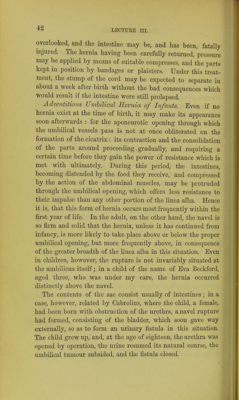 LECTURE III. overlooked, and the intestine may be, and has been, fatally injured. The hernia having been carefully returned, pressure may be applied by means of suitable compresses, and the parts kept in position by bandages or plaisters. Under this treat- ment, the stump of the cord may be expected to separate in about a week after birth without the bad consequences which would result if the intestine were still prolapsed. Adventitious Umbilical Hernia of Infants. Even if no hernia exist at the time of birth, it may make its appearance soon afterwards : for the aponeurotic opening through which the umbilical vessels pass is not at once obliterated on the formation of the cicatrix: its contraction and the consolidation of the parts around proceeding. gradually, and requiring a certain time before they gain the power of resistance which is met with ultimately. During this period, the intestines, becoming distended by the food they receive, and compressed by the action of the abdominal muscles, may be protruded through the umbilical opening, which offers less resistance to their impulse than any other portion of the linea alba. Hence it is, that this form of hernia occurs most frequently within the first year of life. In the adult, on the other hand, the navel is so firm and solid that the hernia, unless it has continued from infancy, is more likely to take place above or below the proper umbilical opening, but more frequently above, in consequence of the greater breadth of the linea alba in this situation. Even in children, however, the rupture is not invariably situated at the umbilicus itself; in a child of the name of Eva Beckford, aged three, who was under my care, the hernia occurred distinctly above the navel. The contents of the sac consist usually of intestines; in a case, however, related by Cabrolius, where the child, a female, had been born with obstruction of the urethra, a navel rupture had formed, consisting of the bladder, which soon gave way externally, so as to form an urinary fistula in this situation. The child grew up, and, at the age of eighteen, the urethra was opened by operation, the urine resumed its natural course, the umbilical tumour subsided, and the fistula closed.