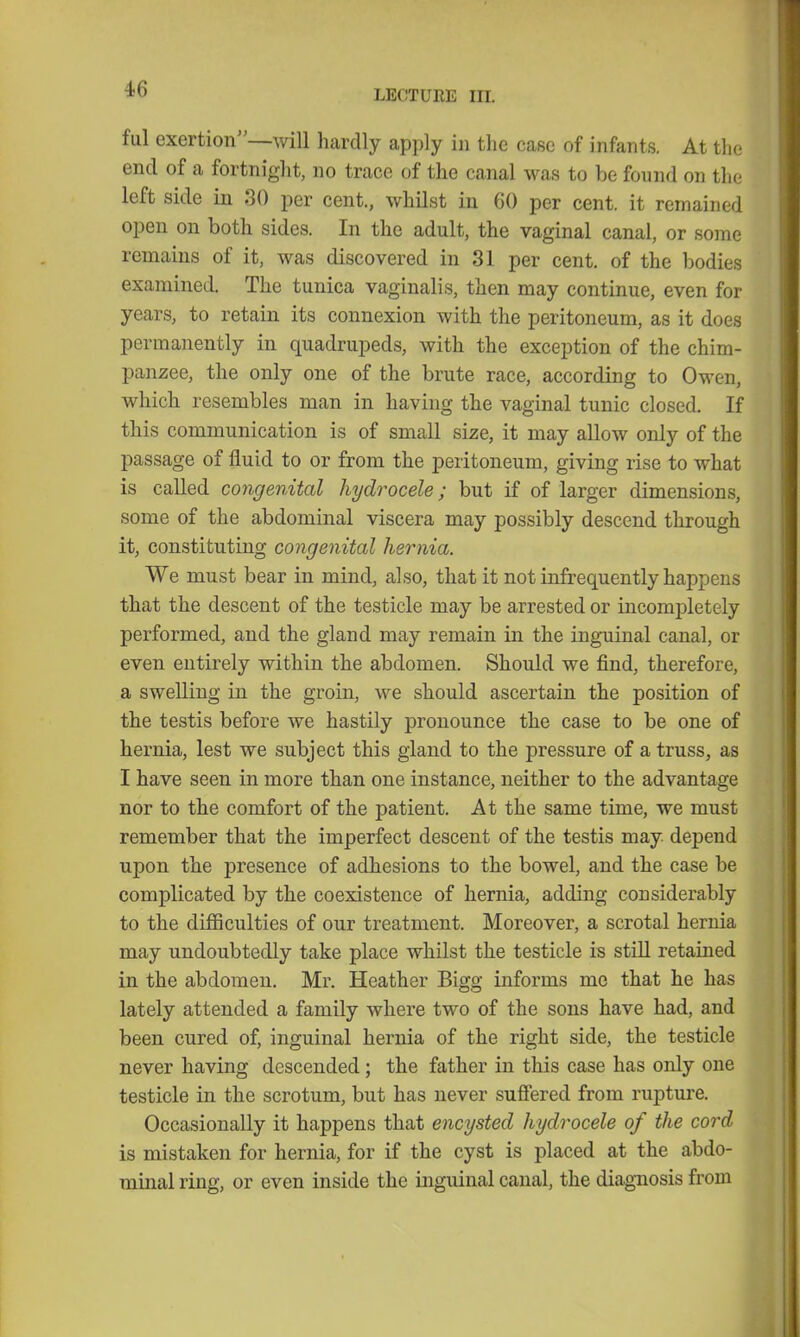 ful exertion—will hardly apply in the case of infants. At the end of a fortnight, no trace of the canal was to be found on the left side in 30 per cent., whilst in 60 per cent, it remained open on both sides. In the adult, the vaginal canal, or some remains of it, was discovered in 31 per cent, of the bodies examined. The tunica vaginalis, then may continue, even for years, to retain its connexion with the peritoneum, as it does permanently in quadrupeds, with the exception of the chim- panzee, the only one of the brute race, according to Owen, which resembles man in having the vaginal tunic closed. If this communication is of small size, it may allow only of the passage of fluid to or from the peritoneum, giving rise to what is called congenital hydrocele; but if of larger dimensions, some of the abdominal viscera may possibly descend through it, constituting congenital hernia. We must bear in mind, also, that it not infrequently happens that the descent of the testicle may be arrested or incompletely performed, and the gland may remain in the inguinal canal, or even entirely within the abdomen. Should we find, therefore, a swelling in the groin, we should ascertain the position of the testis before we hastily pronounce the case to be one of hernia, lest we subject this gland to the pressure of a truss, as I have seen in more than one instance, neither to the advantage nor to the comfort of the patient. At the same time, we must remember that the imperfect descent of the testis may depend upon the presence of adhesions to the bowel, and the case be complicated by the coexistence of hernia, adding considerably to the difficulties of our treatment. Moreover, a scrotal hernia may undoubtedly take place whilst the testicle is still retained in the abdomen. Mr. Heather Bigg informs me that he has lately attended a family where two of the sons have had, and been cured of, inguinal hernia of the right side, the testicle never having descended; the father in this case has only one testicle in the scrotum, but has never suffered from rupture. Occasionally it happens that encysted hydrocele of the cord is mistaken for hernia, for if the cyst is placed at the abdo- minal ring, or even inside the inguinal canal, the diagnosis from