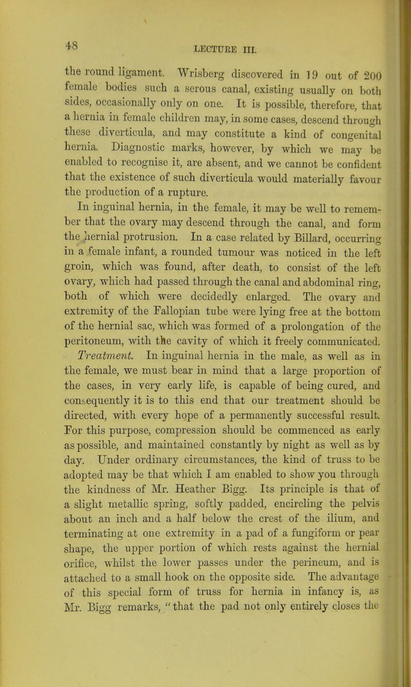 the round ligament. Wrisberg discovered in 19 out of 200 female bodies such a serous canal, existing usually on both sides, occasionally only on one. It is possible, therefore, that a hernia in female children may, in some cases, descend through these diverticula, and may constitute a kind of congenital hernia. Diagnostic marks, however, by which we may be enabled to recognise it, are absent, and we cannot be confident that the existence of such diverticula would materially favour the production of a rupture. In inguinal hernia, in the female, it may be well to remem- ber that the ovary may descend through the canal, and form the hernial protrusion. In a case related by Billard, occurring in a female infant, a rounded tumour was noticed in the left groin, which was found, after death, to consist of the left ovary, which had passed through the canal and abdominal ring, both of which were decidedly enlarged. The ovary and extremity of the Fallopian tube were lying free at the bottom of the hernial sac, which was formed of a prolongation of the peritoneum, with the cavity of which it freely communicated. Treatment. In inguinal hernia in the male, as well as in the female, we must bear in mind that a large proportion of the cases, in very early life, is capable of being cured, and consequently it is to this end that our treatment should be directed, with every hope of a permanently successful result. For this purpose, compression should be commenced as early as possible, and maintained constantly by night as well as by day. Under ordinary circumstances, the kind of truss to be adoj)ted may be that which I am enabled to show you through the kindness of Mr. Heather Bigg. Its principle is that of a slight metallic spring, softly padded, encircling the pelvis about an inch and a half below the crest of the ilium, and terminating at one extremity in a pad of a fungiform or pear shape, the upper portion of which rests against the hernial orifice, whilst the lower passes under the perineum, and is attached to a small hook on the opposite side. The advantage of this special form of truss for hernia in infancy is, as Mr. Bigg remarks,  that the pad not only entirely closes the