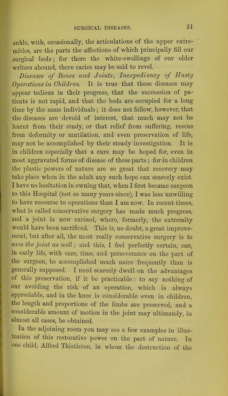 ankle, with, occasionally, the articulations of the upper extre- mities, are the parts the affections of which principally fill our surgical beds; for there the white-swellings of our older writers abound, there caries may be said to revel. Diseases of Bones and Joints; Inexpediency of Hasty Operations in Children. It is true that these diseases may appear tedious in their progress, that the succession of pa- tients is not rapid, and that the beds are occupied for a long time by the same individuals; it does not follow, however, that the diseases are devoid of interest, that much may not be learnt from their study, or that relief from suffering, rescue from deformity or mutilation, and even preservation of life, may not be accomplished by their steady investigation. It is in children especially that a cure may be hoped for, even in most aggravated forms of disease of these parts ; for in children the plastic powers of nature are so great that recovery may take place when in the adult any such hope can scarcely exist. I have no hesitation in owning that, when I first became surgeon to this Hospital (not so many years since), I was less unwilling to have recourse to operations than I am now. In recent times, what is called conservative surgery has made much progress, and a joint is now excised, where, formerly, the extremity would have been sacrificed. This is, no doubt, a great improve- ment, but after all, the most really conservative surgery is to save the joint as well; and this, I feel perfectly certain, can, in early life, with care, time, and perseverance on the part of the surgeon, be accomplished much more frequently than is generally supposed. I need scarcely dwell on the advantages of this preservation, if it be practicable : to say nothing of our avoiding the risk of an operation, which is always appreciable, and in the knee is considerable even in children, the length and proportions of the limbs are preserved, and a considerable amount of motion in the joint may ultimately, in almost all cases, be obtained. In the adjoining room you may see a few examples in illus- tration of this restorative power on the part of nature. In one child, Alfred Thistleton, in whom the destruction of the