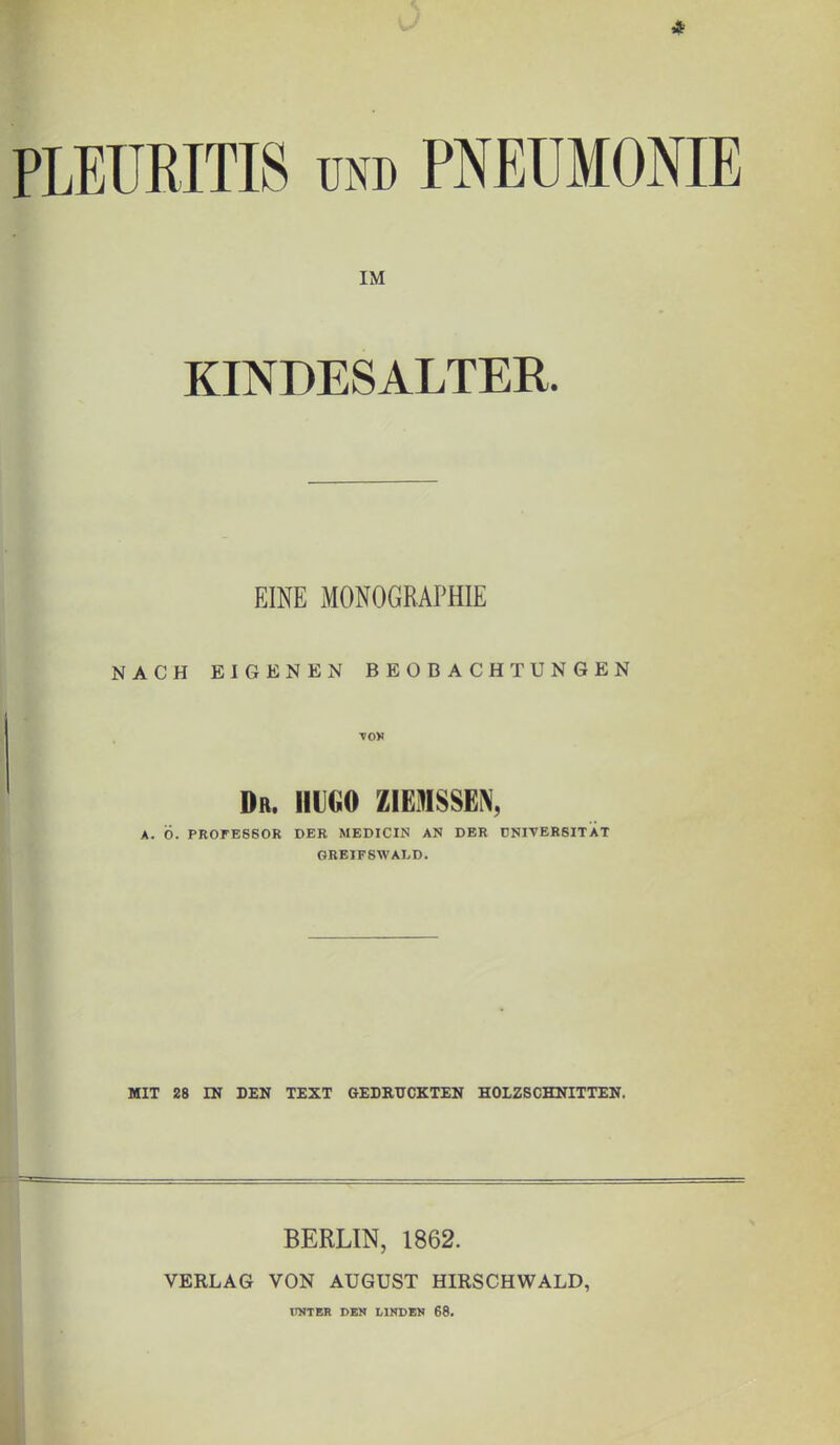 4 PLEURITIS und PNEUMONIE IM KINDESALTER. EINE MONOGRAPHIE NACH EIGENEN BEOBACHTUNGEN MOV Dr. HUGO Z1EMSSEN, A. Ö. PROFESSOR DER MEDICIN AN DER ÜNIVERSITAT GREIFSWALD. MIT 28 IN DEN TEXT GEDRÜCKTEN HOLZSCHNITTEN. BERLIN, 1862. VERLAG VON AUGUST HIRSCHWALD, UNTER DEN LINDEN 68.