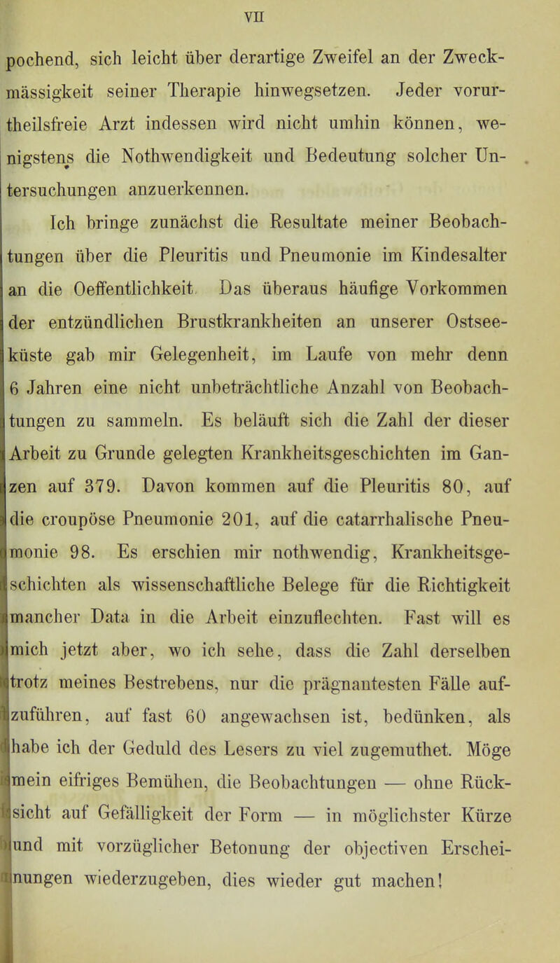 pochend, sich leicht über derartige Zweifel an der Zweck- mässigkeit seiner Therapie hinwegsetzen. Jeder vorur- teilsfreie Arzt indessen wird nicht umhin können, we- nigstens die Nothwendigkeit und Bedeutung solcher Un- tersuchungen anzuerkennen. Ich bringe zunächst die Resultate meiner Beobach- tungen über die Pleuritis und Pneumonie im Kindesalter an die Oeffentlichkeit Das überaus häufige Vorkommen der entzündlichen Brustkrankheiten an unserer Ostsee- riiste gab mir Gelegenheit, im Laufe von mehr denn 6 Jahren eine nicht unbeträchtliche Anzahl von Beobach- tungen zu sammeln. Es beläuft sich die Zahl der dieser Arbeit zu Grunde gelegten Krankheitsgeschichten im Gan- zen auf 379. Davon kommen auf die Pleuritis 80, auf die croupöse Pneumonie 201, auf die catarrhalische Pneu- monie 98. Es erschien mir nothwendig, Krankheitsge- schichten als wissenschaftliche Belege für die Richtigkeit mancher Data in die Arbeit einzuflechten. Fast will es mich jetzt aber, wo ich sehe, dass die Zahl derselben trotz meines Bestrebens, nur die prägnantesten Fälle auf- zuführen, auf fast 60 angewachsen ist, bedünken, als habe ich der Geduld des Lesers zu viel zugemuthet. Möge mein eifriges Bemühen, die Beobachtungen — ohne Rück- sicht auf Gefälligkeit der Form — in möglichster Kürze und mit vorzüglicher Betonung der objectiven Erschei- nungen wiederzugeben, dies wieder gut machen!