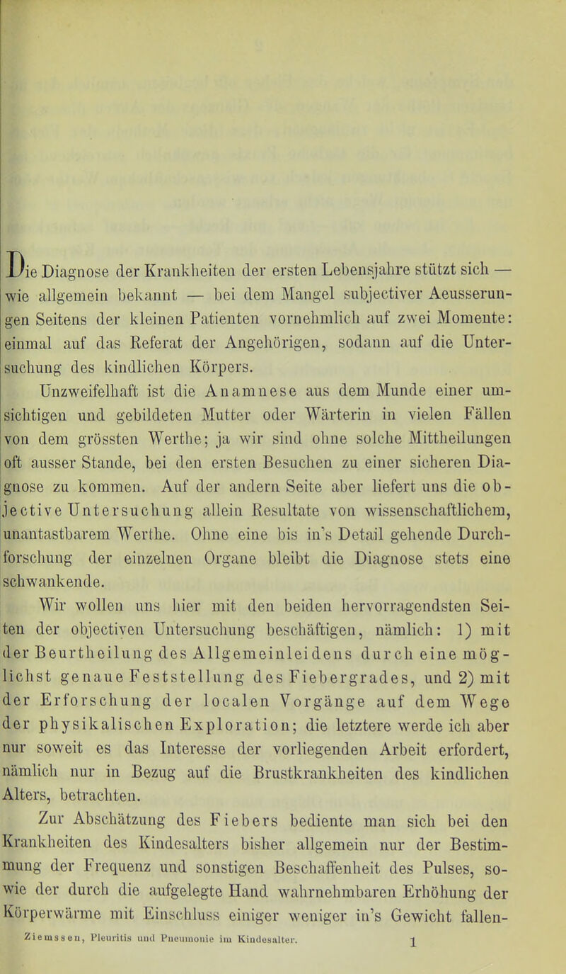 Die Diagnose der Krankheiten der ersten Lebensjahre stützt sich — wie allgemein bekannt — bei dem Mangel subjectiver Aeusserun- gen Seitens der kleinen Patienten vornehmlich auf zwei Momente: einmal auf das Referat der Angehörigen, sodann auf die Unter- suchung des kindlichen Körpers. Unzweifelhaft ist die Anamnese aus dem Munde einer um- sichtigen und gebildeten Mutter oder Wärterin in vielen Fällen von dem grössten Werthe; ja wir sind ohne solche Mittheilungen oft ausser Stande, bei den ersten Besuchen zu einer sicheren Dia- gnose zu kommen. Auf der andern Seite aber liefert uns die ob- jective Untersuchung allein Resultate von wissenschaftlichem, unantastbarem Werthe. Ohne eine bis in's Detail gehende Durch- forschung der einzelnen Organe bleibt die Diagnose stets eine schwankende. Wir wollen uns hier mit den beiden hervorragendsten Sei- ten der objectiven Untersuchung beschäftigen, nämlich: 1) mit der Beurtheilung des Allgemeinleidens durch eine mög- lichst genaue Feststellung des Fiebergrades, und 2) mit der Erforschung der localen Vorgänge auf dem Wege der physikalischen Exploration; die letztere werde ich aber nur soweit es das Interesse der vorliegenden Arbeit erfordert, nämlich nur in Bezug auf die Brustkrankheiten des kindlichen Alters, betrachten. Zur Abschätzung des Fiebers bediente man sich bei den Krankheiten des Kindesalters bisher allgemein nur der Bestim- mung der Frequenz und sonstigen Beschaffenheit des Pulses, so- wie der durch die aufgelegte Hand wahrnehmbaren Erhöhung der Kürperwärme mit Einschluss einiger weniger in's Gewicht fallen-