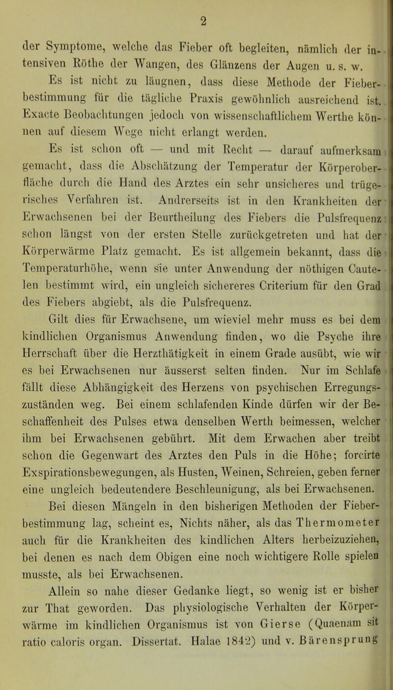 der Symptome, welche das Fieber oft begleiten, nämlich der in- tensiven Rothe der Wangen, des Glänzens der Augen u. s. w. Es ist nicht zu läugnen, dass diese Methode der Fieber- bestimmung für die tägliche Praxis gewöhnlich ausreichend ist. Exacte Beobachtungen jedoch von wissenschaftlichem Werthe kön- nen auf diesem Wege nicht erlangt werden. Es ist schon oft — und mit Recht — darauf aufmerksam gemacht, dass die Abschätzung der Temperatur der Körperober- fiäche durch die Hand des Arztes ein sehr unsicheres und trüge- risches Verfahren ist. Andrerseits ist in den Krankheiten der Erwachsenen bei der Beurtheilung des Fiebers die Pulsfrequenz schon längst von der ersten Stelle zurückgetreten und hat der Körperwärme Platz gemacht. Es ist allgemein bekannt, dass die Temperaturhöhe, wenn sie unter Anwendung der nöthigen Caute- len bestimmt wird, ein ungleich sichereres Criterium für den Grad des Fiebers abgiebt, als die Pulsfrequenz. Gilt dies für Erwachsene, um wieviel mehr muss es bei dem kindlichen Organismus Anwendung finden, wo die Psyche ihre Herrschaft über die Herzthätigkeit in einem Grade ausübt, wie wir es bei Erwachsenen nur äusserst selten finden. Nur im Schlafe fällt diese Abhängigkeit des Herzens von psychischen Erregungs- zuständen weg. Bei einem schlafenden Kinde dürfen wir der Be- schaffenheit des Pulses etwa denselben Werth beimessen, welcher ihm bei Erwachsenen gebührt. Mit dem Erwachen aber treibt schon die Gegenwart des Arztes den Puls in die Höhe; forcirte Exspirationsbewegungen, als Husten, Weinen, Schreien, geben ferner eine ungleich bedeutendere Beschleunigung, als bei Erwachsenen. Bei diesen Mängeln in den bisherigen Methoden der Fieber- bestimmung lag, scheint es, Nichts näher, als das Thermometer auch für die Krankheiten des kindlichen Alters herbeizuziehen, bei denen es nach dem Obigen eine noch wichtigere Rolle spielen musste, als bei Erwachsenen. Allein so nahe dieser Gedanke liegt, so wenig ist er bisher zur That geworden. Das physiologische Verhalten der Körper- wärme im kindlichen Organismus ist von Gierse (Quaenam sit