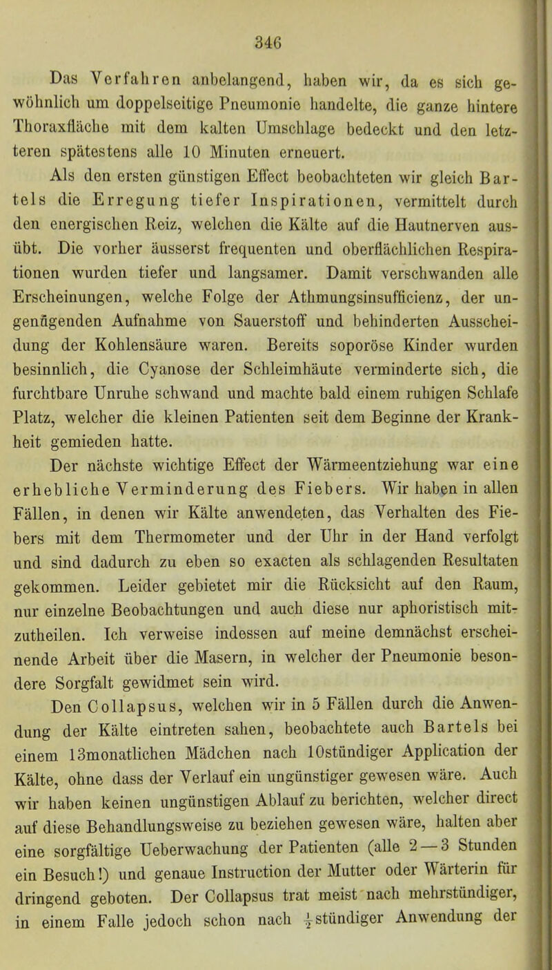 34G Das Verfahren anbelangend, haben wir, da es sich ge- wöhnlich um doppelseitige Pneumonie handelte, die ganze hintere Thoraxfläche mit dem kalten Umschlage bedeckt und den letz- teren spätestens alle 10 Minuten erneuert. Als den ersten günstigen Effect beobachteten wir gleich Bar- tels die Erregung tiefer Inspirationen, vermittelt durch den energischen Reiz, welchen die Kälte auf die Hautnerven aus- übt. Die vorher äusserst frequenten und oberflächlichen Respira- tionen wurden tiefer und langsamer. Damit verschwanden alle Erscheinungen, welche Folge der Athmungsinsufficienz, der un- genügenden Aufnahme von Sauerstoff und behinderten Ausschei- dung der Kohlensäure waren. Bereits soporöse Kinder wurden besinnlich, die Cyanose der Schleimhäute verminderte sich, die furchtbare Unruhe schwand und machte bald einem ruhigen Schlafe Platz, welcher die kleinen Patienten seit dem Beginne der Krank- heit gemieden hatte. Der nächste wichtige Effect der Wärmeentziehung war eine erhebliche Verminderung des Fiebers. Wir haben in allen Fällen, in denen wir Kälte anwendeten, das Verhalten des Fie- bers mit dem Thermometer und der Uhr in der Hand verfolgt und sind dadurch zu eben so exacten als schlagenden Resultaten gekommen. Leider gebietet mir die Rücksicht auf den Raum, nur einzelne Beobachtungen und auch diese nur aphoristisch mit- zutheilen. Ich verweise indessen auf meine demnächst erschei- nende Arbeit über die Masern, in welcher der Pneumonie beson- dere Sorgfalt gewidmet sein wird. Den Collapsus, welchen wir in 5 Fällen durch die Anwen- dung der Kälte eintreten sahen, beobachtete auch Bartels bei einem 13monatlichen Mädchen nach lOstündiger Application der Kälte, ohne dass der Verlauf ein ungünstiger gewesen wäre. Auch wir haben keinen ungünstigen Ablauf zu berichten, welcher direct auf diese Behandlungsweise zu beziehen gewesen wäre, halten aber eine sorgfältige Ueberwachung der Patienten (alle 2 — 3 Stunden ein Besuch!) und genaue Instruction der Mutter oder Wärterin für dringend geboten. Der Collapsus trat meist nach mehrstündiger, in einem Falle jedoch schon nach | stündiger Anwendung der