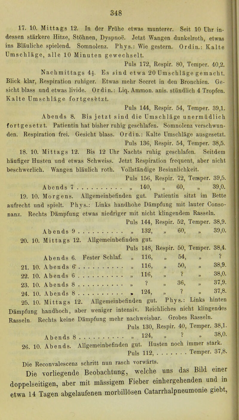 17. 10. Mittags 12. In der Frühe etwas munterer. Seit 10 Uhr in- dessen stärkere Hitze, Stöhnen, Dyspnoe. Jetzt Wangen dunkelroth, etwas ins Bläuliche spielend. Somnolenz. Phys.: Wie gestern. Ordin.: Kalte Umschläge, alle 10 Minuten gewechselt. Puls 172, Respir. 80, Temper. 40,2. Nachmittags 4i. Es sind etwa 20 Umschläge gemacht. Blick klar, Respiration ruhiger. Etwas mehr Secret in den Bronchien. Ge- sicht blass und etwas livide. Ordin.: Liq. Ammon. ani.s. .stündlich 4 Tropfen. Kalte Umschläge fortgesetzt. Puls 144, Respir. 54, Temper. 39,1. Abends 8. Bis jetzt sind die Umschläge unermüdlich fortgesetzt. Patientin hat bisher ruhig geschlafen. Somnolenz verschwun- den. Respiration frei. Gesicht blass. Ordin.: Kalte Umschläge ausgesetzt. Puls 136, Respir. 54, Temper. 38,5. 18. 10. Mittags 12. Bis 12 Uhr Nachts ruhig geschlafen. Seitdem häufiger Husten und etwas Schweiss. Jetzt Respiration frequent, aber nicht beschwerlich. Wangen bläulich roth. Vollständige Besinnlichkeit. Puls 156, Respir. 72, Teraper. 39,5. Abends 7 „ 140, „ 60, „ 39,0. 19. 10. Morgens. Allgemeinbefinden gut. Patientin sitzt im Bette aufrecht und spielt. Phys.: Links handhohe Dämpfung mit lauter Conso- nanz. Rechts Dämpfung etwas niedriger mit nicht klingendem Rasseln. Puls 144, Respir. 52, Temper. 38,9. Abends 9 . „ 132, „ 60, , 39,0. 20. 10. Mittags 12. Allgemeinbefinden gut. Puls 148, Respir. 50, Temper. 38,4. Abends 6. Fester Schlaf. „ 116, „ 54, „ ? 21. 10. Abends 6 » 116, „ 50, „ 38,9. 22. 10. Abends 6 » H6, „ ? ». 38,0. 23. 10. Abends 8 »» ? » 36> » 37>9- 24. 10. Abe.nds 8 , 124, „ ? ,, 37,8. 25. 10. Mittags 12. Allgemeinbefinden gut. Phys.: Links hinten Dämpfung handhoch, aber weniger intensiv. Reichliches nicht klingendes Rasseln. Rechts keine Dämpfung mehr nachweisbar. Grobes Rasseln. Puls 130, Respir. 40, Temper. 38,1. Abends 8 » 124, „ ? » 38-°- 26. 10. Abends. Allgemeinbefinden gut. Husten noch immer stark. Puls 112, Temper. 37,8. Die Reconvalescenz schritt nun rasch vorwärts. Die vorliegende Beobachtung, welche uns das Bild einer doppelseitigen, aber mit massigem Fieber einhergehenden und in etwa 14 Tagen abgelaufenen morbillösen Catarrhalpneumonie giebt,